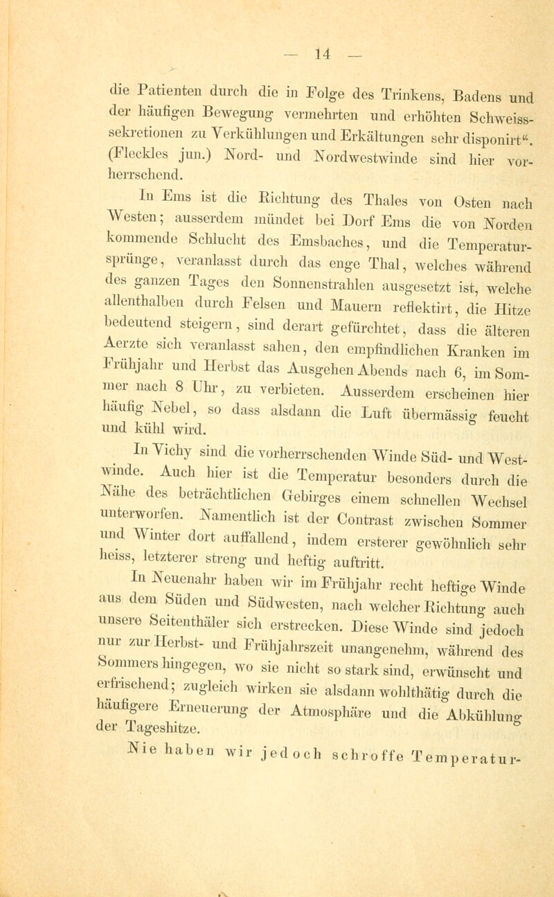 die Patienten durch die in Folge des Trinkens, Badens und der häufigen Bewegung vermehrten und erhöhten Schweiss- sekretionen zu Verkühhmgen und Erkäkungen sehr disponirt. (Fleckles jun.) Nord- und Nordwestwinde sind hier vor- herrschend. In Ems ist die Richtung des Thaies von Osten nach Westen; ausserdem mündet bei Dorf Ems die von Norden kommende Schlucht des Emsbaches, und die Temperatur- sprünge, veranlasst durch das enge Thal, welches während des ganzen Tages den Sonnenstrahlen ausgesetzt ist, welche allenthalben durch Felsen und Mauern reflektirt, die Hitze bedeutend steigern, sind derart gefürchtet, dass die älteren Aerzte sich veranlasst sahen, den empfindlichen Kranken im Frühjahr und Herbst das Ausgehen Abends nach 6, im Som- mer nach 8 Uhr, zu verbieten. Ausserdem erscheinen hier häufig Nebel, so dass alsdann die Luft übermässig feucht und kühl wird. In Yichy sind die vorherrschenden Winde Süd- und West- winde. Auch hier ist die Temperatur besonders durch die Nähe des beträchthchen Gebirges einem schnellen Wechsel unterworfen. Namenthch ist der Contrast zwischen Sommer und Wmter dort auifaUend, indem ersterer gewöhnlich sehr heiss, letzterer streng und heftig auftritt. In Neuenahr haben wir im Frühjahr recht heftige Winde aus dem Süden und Südwesten, nach welcher Richtung auch unsere Seitenthäler sich erstrecken. Diese Winde sind jedoch nur zur Herbst- und Frühjahrszeit unangenehm, während des Sommers hmgegen, wo sie nicht so stark sind, erwünscht und erfrischend; zugleich wirken sie alsdann wohlthätig durch die häufigere Erneuerung der Atmosphäre und die Abkühlung der Tageshitze. Nie haben wir jedoch schroffe Temperatur-