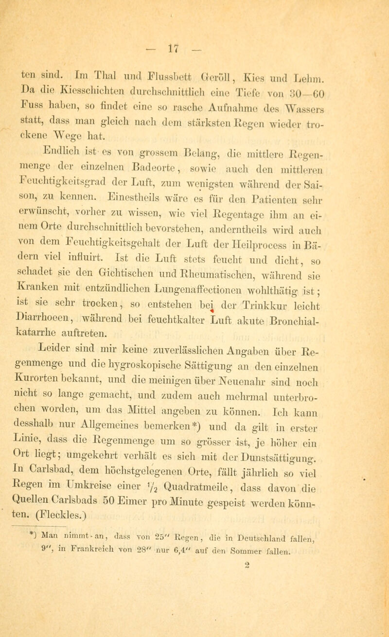 ten sind. Im Tlml und Flussbett (leröU, Kies und Lehm. Da die Kiesschichten durchsclmitthch eine Tiefe von 80—60 Fuss haben, so findet eine so rasche Aufnahme des Wassers statt, dass man gleich nach dem stärksten Regen wieder tro- ckene Wege hat. EndHch ist es von grossem Belang, die mittlere Regen- menge der einzelnen Badeorte, sowie auch den mittleren Feuchtigkeitsgrad der Luft, zum wenigsten während der Sai- son, zu kennen. Einestheils wäre es für den Patienten sehr erwünscht, vorher zu wissen, wie viel Regentage ihm an ei- nem Orte durchschnittlich bevorstehen, anderntheils wird auch von dem Feuchtigkeitsgehalt der Luft der lleilprocess in Bä- dern viel influirt. Ist die Luft stets feucht und dicht, so schadet sie den Gichtischen und Rheumatischen, während sie Kranken mit entzündlichen Lungenaffectionen wohlthätig ist; ist sie sehr trocken, so entstehen bei der Trinkkur leicht Diarrhoeen, während bei feuchtkalter Luft akute Bronchial- katarrhe auftreten. Leider sind mir keine zuverlässlichen Angaben über Re- genmenge und die hygroskopische Sättigung an den einzelnen Kurorten bekannt, und die meinigen über Neuenahr sind noch nicht so lange gemacht, und zudem auch mehrmal unterbro- chen worden, um das Mittel angeben zu können. Ich kann desshalb nur Allgemeines bemerken*) und da gilt in erster Linie, dass die Regenmenge um so grösser -ist, je höher ein Ort liegt; umgekehrt verhält es sich mit derDmistsättigung. In Carlsbad, dem höchstgelegenen Orte, fäUt jährlich so viel Regen im Umkreise einer 1/2 Quadratmeile, dass davon die Quellen Carlsbads 50 Eimer pro Minute gespeist werden könn- ten. (Fleckles.) *) Man nimmt-an, dass von 25 Regen, die in Deutschland fallen, 9, in Frankreich von 28 nur 6,4 auf den Sommer fallen.