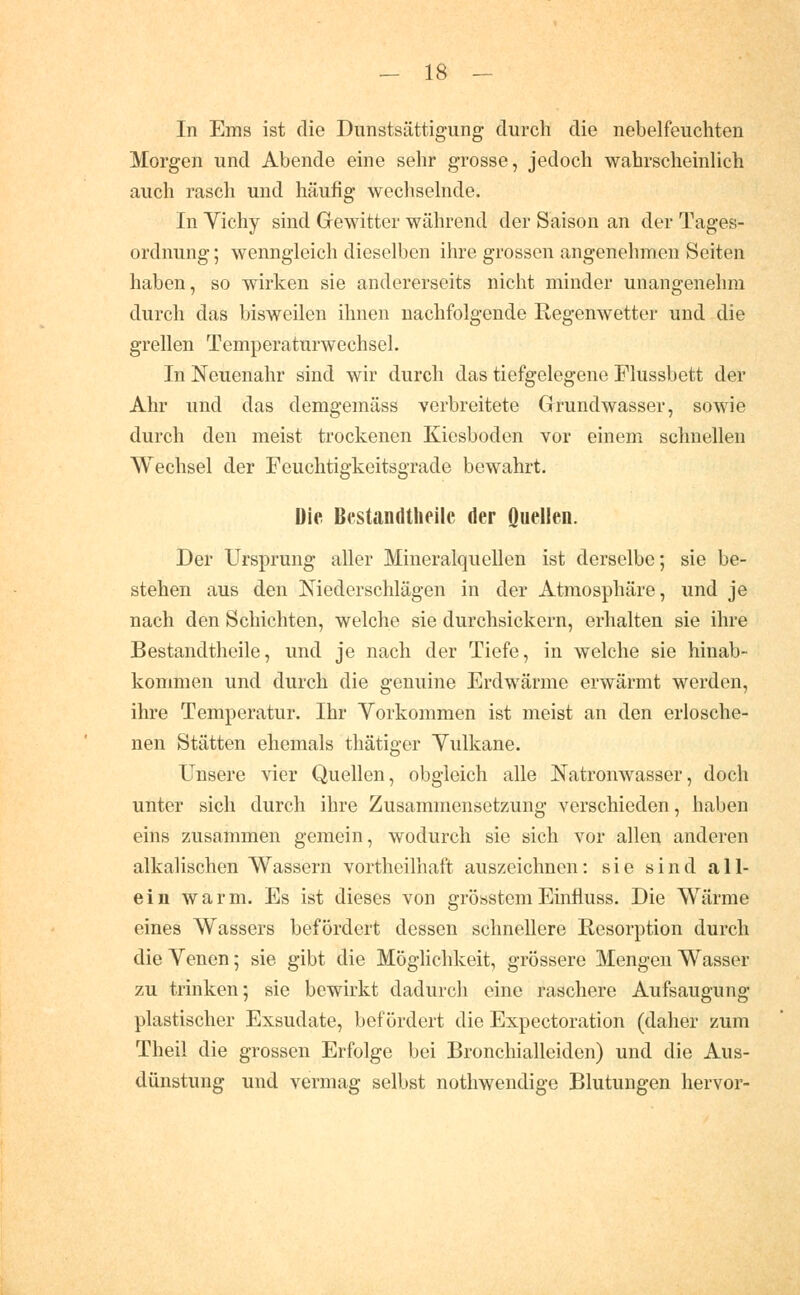 In Ems ist die Dunstsättigung durch die nebelfeuchten Morgen und Abende eine sehr grosse, jedoch wahrscheinlich auch rasch und häufig wechselnde. In Vichy sind Gewitter während der Saison an der Tages- ordnung ; wenngleich dieselben ihre grossen angenehmen Seiten haben, so wirken sie andererseits nicht minder unangenehm durch das bisweilen ihnen nachfolgende Regenwetter und die grellen Temperaturwechsel. In Neuenahr sind wir durch das tiefgelegene Flussbett der Ahr und das demgemäss verbreitete Grundwasser, sowie durch den meist trockenen Kiesboden vor einem schnellen Wechsel der Feuchtigkeitsgrade bewahrt. Die Bestandtlieilc der Quellen. Der Ursprung aller Mineralquellen ist derselbe; sie be- stehen aus den Niederschlägen in der Atmosphäre, und je nach den Schichten, welche sie durchsickern, erhalten sie ihre Bestandtheile, und je nach der Tiefe, in welche sie hinab- kommen und durch die genuine Erdwärme erwärmt werden, ihre Temperatur. Ihr Yorkommen ist meist an den erlosche- nen Stätten ehemals thätiger Yulkane. Unsere vier Quellen, obgleich alle Natronwasser, doch unter sich durch ihre Zusammensetzung verschieden, haben eins zusammen gemein, wodurch sie sich vor allen anderen alkalischen Wassern vortheilhaft auszeichnen: sie sind all- ein warm. Es ist dieses von gröastemEinfluss. Die Wärme eines Wassers befördert dessen schnellere Resorption durch die Venen; sie gibt die Möglichkeit, grössere Mengen Wasser zu trinken; sie bewirkt dadurch eine raschere Aufsaugung plastischer Exsudate, befördert die Expectoration (daher zum Theil die grossen Erfolge bei Bronchialleiden) und die Aus- dünstung und vermag selbst nothwendige Blutungen hervor-