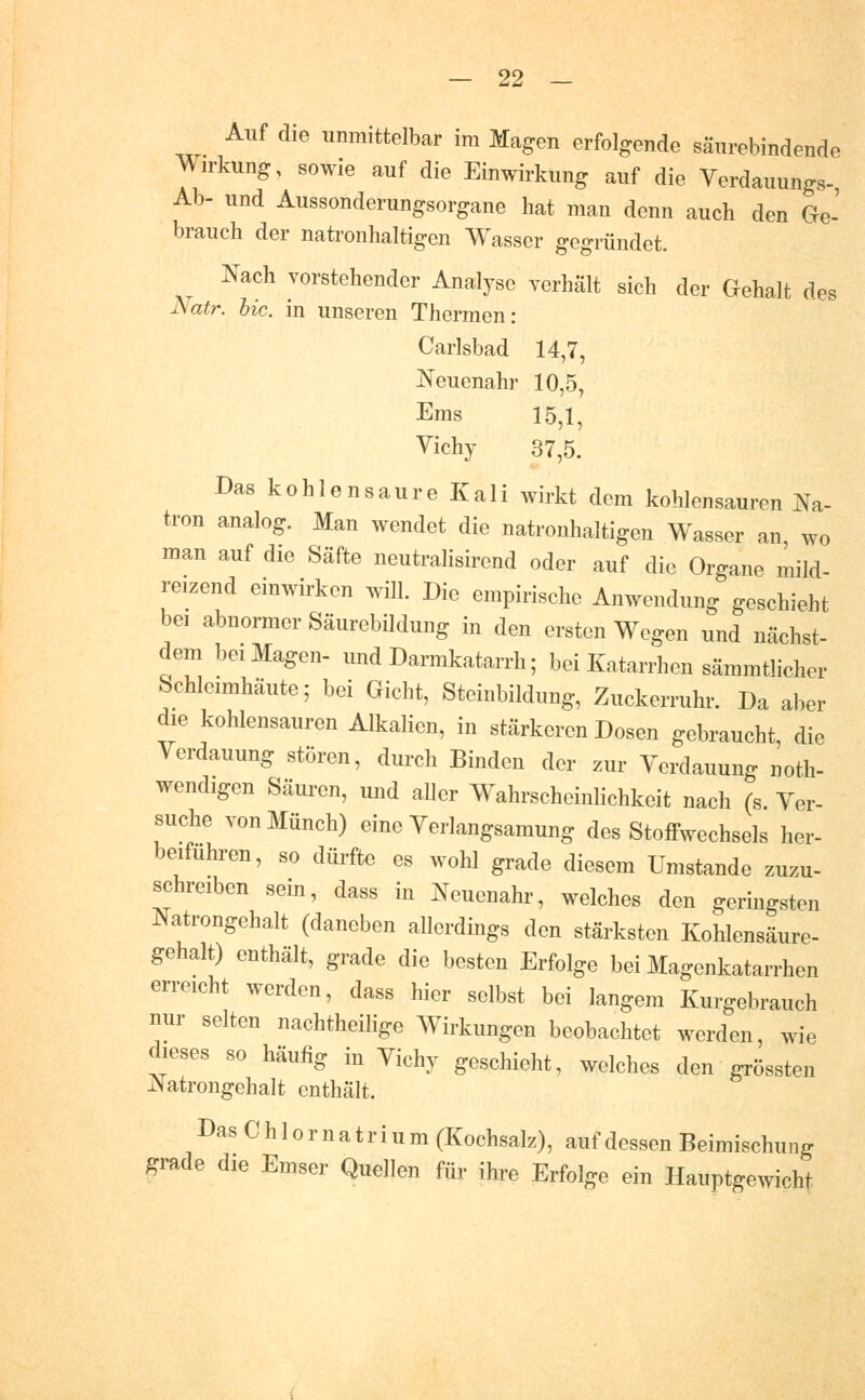 Auf die unmittelbar im Magen erfolgende säurebindende Wirkung, sowie auf die Einwirkung auf die Verdauungs-, Ab- und Aussonderungsorgane hat man denn auch den Ge- brauch der natronhaltigen Wasser gegründet. Nach vorstehender Analyse verhält sich der Gehalt des Natr. hie. in unseren Thermen: Carlsbad 14,7, Neuenahr 10,5, Ems 15,1, Vichy 37,5. Das kohlensaure Kali wirkt dem kohlensauren Na- tron analog. Man wendet die natronhaltigen Wasser an wo man auf die Säfte neutralisirend oder auf die Organe mild- reizend einwirken will. Die empirische Anwendung geschieht bei abnormer Säurebildung in den ersten Wegen und nächst- dem bei Magen- und Darmkatarrh; bei Katarrhen sämmtlicher Schleimhäute; bei Gicht, Steinbildung, Zuckerruhr. Da aber die kohlensauren Alkalien, in stärkeren Dosen gebraucht, die Verdauung stören, durch Binden der zur Verdauung noth- wendigen Säuren, und aller Wahrscheinlichkeit nach (s. Ver- suche von Münch) eine Verlangsamung des Stoffwechsels her- beifuhren, so dürfte es wohl grade diesem Umstände zuzu- schreiben sein, dass in Neuenahr, welches den geringsten Natrongehalt (daneben allerdings den stärksten Kohlensäure- gehalt) enthält, grade die besten Erfolge bei Magenkatarrhen erreicht werden, dass hier selbst bei langem Kurgebrauch nur selten nachtheilige Wirkungen beobachtet werden, wie dieses so häufig iu Vichy geschieht, welches den grössten JNatrongehalt enthält. Das C h 10 r n a t r i u m (Kochsalz), auf dessen Beimischung grade die Emser Quellen für ihre Erfolge ein Hauptgewicht