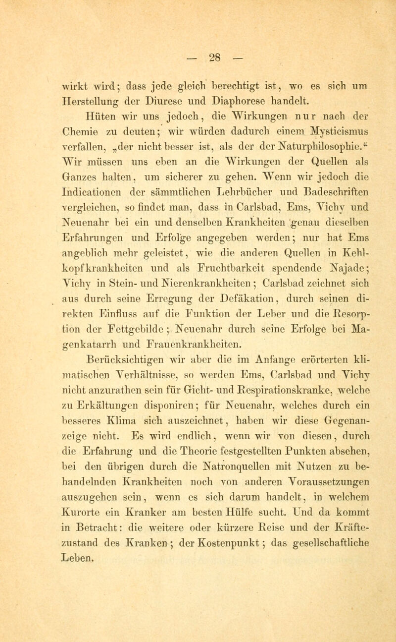 — 2-8 — wirkt wird; dass jede gleich berechtigt ist, wo es sich um Herstellung der Diurese und Diaphorese handelt. Hüten wir uns jedoch, die Wirkungen nur nach der Chemie zu deuten; wir würden dadurch einem Mysticismus verfallen, „der nicht besser ist, als der der Naturphilosophie. Wir müssen uns eben an die Wirkungen der Quellen als Ganzes halten, um sicherer zu gehen. Wenn wir jedoch die Indicationen der sämmtlichen Lehrbücher und Badeschriften vergleichen, so findet man, dass in Carlsbad, Ems, Vichy und Neuenahr bei ein und denselben Krankheiten '^enau dieselben Erfahrungen und Erfolge angegeben werden; nur hat Ems angeblich mehr geleistet, wie die anderen Quellen in Kehl- kopfkrankheiten und als Fruchtbarkeit spendende Najade; Vichy in Stein- und Nierenkrankheiten ; Carlsbad zeichnet sich aus durch seine Erregung der Defäkation, durch seinen di- rekten Einfluss auf die Funktion der Leber und die Resorp- tion der Fettgebilde ; Neuenahr durch seine Erfolge bei Ma- genkatarrh und Frauenkrankheiten. Berücksichtigen wir aber die im Anfange erörterten kli- matischen Verhältnisse, so werden Ems, Carlsbad und Vichy nicht anzurathen sein für Gicht- und Eespirationskranke, welche zu Erkältungen disponiren; für Neuenahr, welches durch ein besseres Klima sich auszeichnet, haben wir diese Gegenan- zeige nicht. Es wird endlich, wenn wir von diesen, durch die Erfahrung und die Theorie festgestellten Punkten absehen, bei den übrigen durch die Natronquellen mit Nutzen zu be- handelnden Krankheiten noch von anderen Voraussetzungen auszugehen sein, wenn es sich darum handelt, in welchem Kurorte ein Kranker am besten Hülfe sucht. Und da kommt in Betracht: die weitere oder kürzere Reise und der Kräfte- zustand des Kranken ; der Kostenpunkt; das gesellschaftliche Leben.