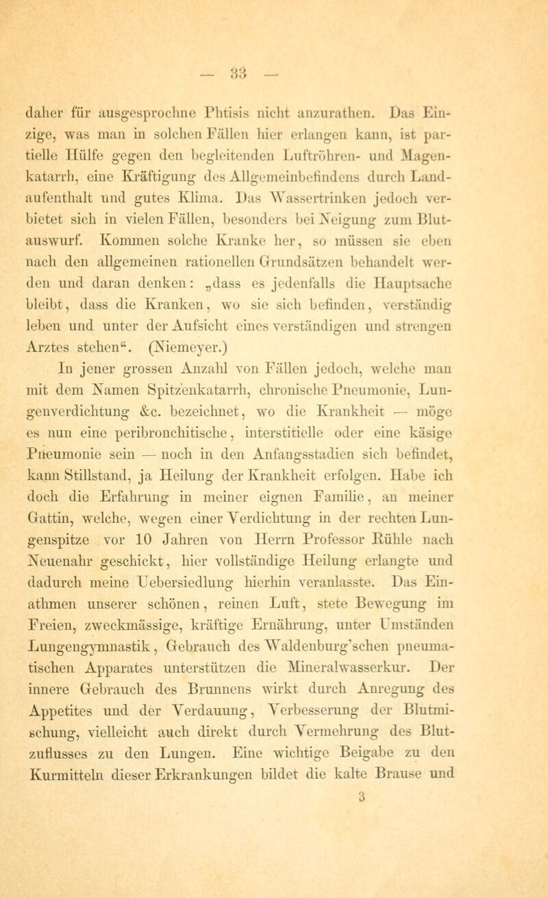 — H'd — daher für ausgesprochne Phtisis nicht anzurathcn. Das Ein- zige, was man in solchen Fällen hier erlangen kann, ist par- tielle Hülfe gegen den begleitenden Luftrijhren- und Magen- katarrh, eine Kräftigung des Allgemeinbefindens durch Land- aufenthalt und gutes Klima. Das Wassertrinken jedoch ver- bietet sich in vielen Fällen, besonders bei Neigung zum Blut- auswurf. Kommen solche Kranke her, so müssen sie eben nach den allgemeinen rationellen Grundsätzen behandelt wer- den und daran denken: „dass es jedenfalls die Hauptsache bleibt, dass die Kranken, wo sie sich befinden, verständig leben und unter der Aufsicht eines verständigen und strengen Arztes stehen. (Memeyer.) In jener grossen Anzahl von Fällen jedoch, welche man mit dem Isamen Spitzenkatarrh, chronische Pneumonie, Lun- genverdichtung &c. bezeichnet, wo die Krankheit — möge es nun eine peribronchitische, interstitielle oder eine käsige Pneumonie sein — noch in den Anfangsstadien sich befindet, kami Stillstand, ja Heilung der Krankheit erfolgen. Habe ich doch die Erfahrimg in meiner eignen FamiUe, an meiner Gattin, welche, wegen einer Verdichtung in der rechten Lun- genspitze vor 10 Jahren von Herrn Professor Rühle nach Neuenahr geschickt, hier vollständige Heilung erlangte und dadurch meine Uebersiedlung hierhin veranlasste. Das Ein- athmen unserer schönen, reinen Luft, stete Bewegung im Freien, zweckmässige, kräftige Ernährung, unter Umständen Lungeng^Tunastik , Gebrauch des Waldenburg'schen pneuma- tischen Apparates unterstützen die Mineralwasserkui'. Der innere Gebrauch des Brunnens wirkt durch Anregung des Appetites und der Verdauung, Verbesserung der Blutmi- Bchung, vielleicht auch dii-ekt durch Vennehrung des Blut- zufiusses zu den Lungen. Eine wichtige Beigabe zu den Kurmitteln dieser Erki-ankungen bildet die kalte Brause und