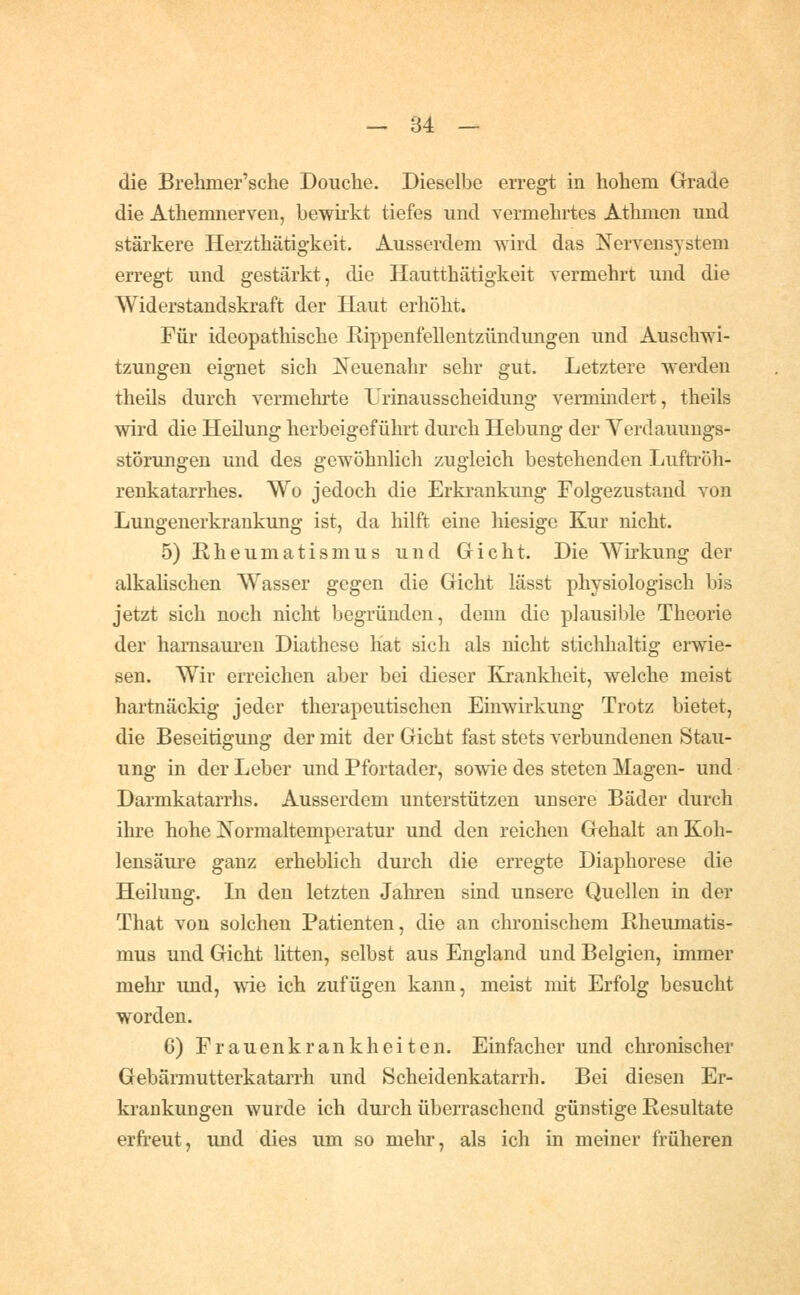 die Brehmer'sche Douche. Dieselbe erregt in hohem Grade die Athemnerven, bewii'kt tiefes und vermehrtes Athmen und stärkere Herzthätig-keit. Ausserdem wird das Nervensystem en'egt und gestärkt, die Hautthätigkeit vermehrt und die Widerstandskraft der Haut erhöht. Für ideopathische Rippenfellentzündungen und Auschwi- tzungen eignet sich Neuenahr sehr gut. Letztere werden theils durch vermehrte Irinausscheidung vermmdert, theils wird die Heilung herbeigeführt durch Hebung der Verdauungs- störungen und des gewöhnlich zugleich bestehenden Lufti-öh- renkatarrhes. Wo jedoch die Erkrankung Folgezustand von Lungenerkrankung ist, da hilft eine hiesige Kur nicht. 5) Rheumatismus und Gricht. Die Wirkung der alkahschen Wasser gegen die Gicht lässt physiologisch bis jetzt sich noch nicht begründen, denn die plausible Theorie der harnsauren Diathese hat sich als nicht stichhaltig eiwie- sen. Wir en-eichen aber bei dieser Krankheit, welche meist hartnäckig jeder therapeutischen Einwirkung Trotz bietet, die Beseitigung der mit der Gicht fast stets verbundenen Stau- ung in der Leber und Pfortader, sowie des steten Magen- und Darmkatarrhs. Ausserdem unterstützen unsere Bäder durch ihre hohe Normaltemperatur und den reichen Gehalt an Koh- lensäure ganz erheblich durch die erregte Diaphorese die Heilung. In den letzten Jahren sind unsere Quellen in der That von solchen Patienten, die an chronischem Rheumatis- mus und Gicht htten, selbst aus England und Belgien, immer mehr und, wie ich zufügen kann, meist mit Erfolg besucht worden. 6) Frauenkrankheiten. Einfacher und chronischer Gebärniutterkatarrh und Scheidenkatarrh. Bei diesen Er- krankungen wurde ich durch überraschend günstige Resultate erfreut, und dies um so mehr, als ich in meiner früheren