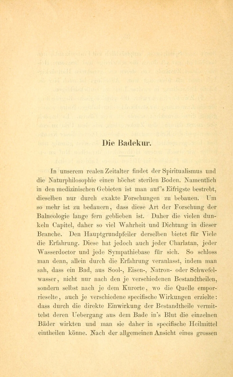 Die Badekur. In unserem realen Zeitalter findet der Spiritualismus und die Naturphilosophie einen höchst sterilen Boden. Namentlich in den medizinischen Gebieten ist man auf's Eifrigste bestrebt, dieselben nui' durch exakte Forschungen zu bebauen. Um so mehr ist zu bedauern, dass diese Art der Forschung der Balneologie lange fem geblieben ist. Daher die vielen dun- keln Capitel, daher so viel Wahrheit und Dichtung in dieser Branche. Den Hauptgrundpfeiler derselben bietet für Viele die Erfahrung. Diese hat jedoch auch jeder Charlatan, jeder Wasserdoctor und jede Sjuipathiebase für sich. So schloss man denn, allein durch die Erfahrung veranlasst, indem man sah, dass ein Bad, aus Sool-, Eisen-, Natron- oder Schwefel- wasser, nicht nur nach den je verschiedenen Bestandtheilen, sondern selbst nach je dem Kurorte, wo die Quelle empor- rieselte , auch je verschiedene specifische Wirkungen erzielte: dass durch die direkte Einwirkung der Bestandtheile vei-mit- telst deren Uebergang aus dem Bade in's Blut die einzelnen Bäder wirkten und man sie daher in specifische Heilmittel eintheilen könne. Nach der allgemeinen Ansicht eines grossen