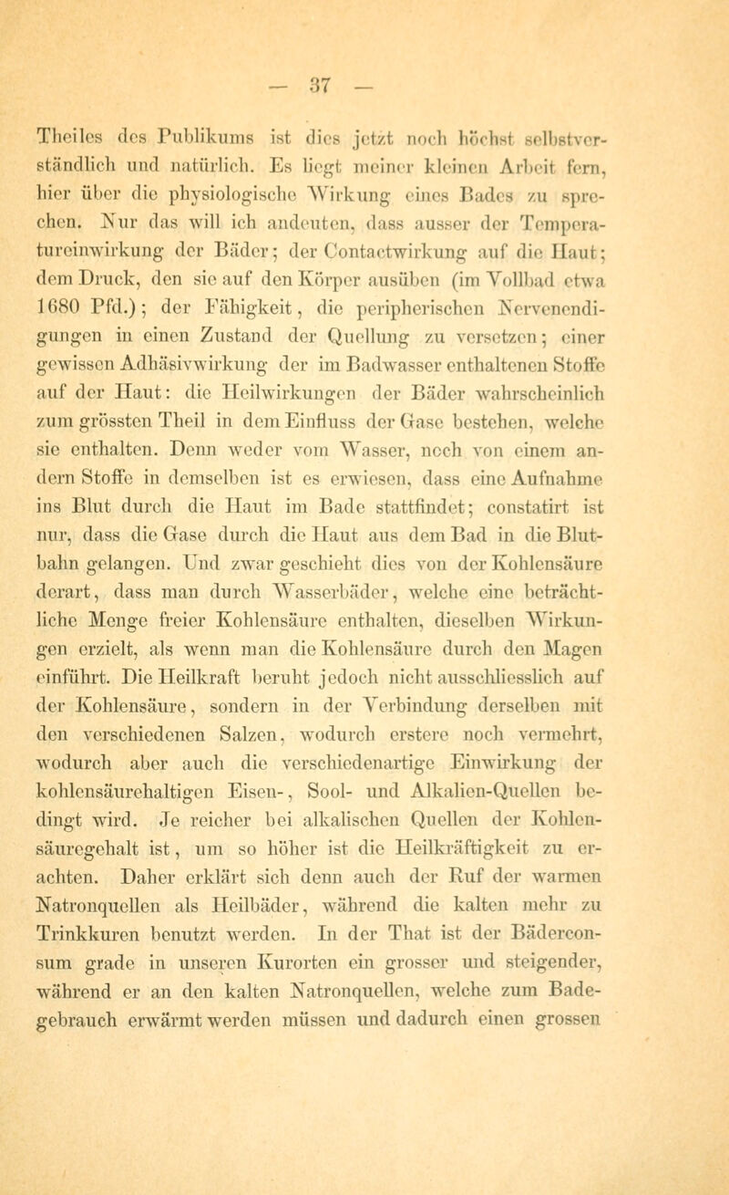 Theiles des Publikums ist dies jetzt uocli höchst selbstver- ständlich und natürlich. Es liegt meiner kleinen Arbeit fern, hier über die physiologische Wirkung eines Bades /u spre- chen. Nur das will ich andeuten, dass ausser der Tempera- tureinwirkung der Bäder; der Contactwirkung auf die Haut; dem Druck, den sie auf den Körper ausüben (im Vollbad etwa 1680 Pfd.); der Fähigkeit, die peripherischen Nervenendi- gungen in einen Zustand der Quellung zu versetzen; einer gewissen Adhäsivwirkung der im Badwasser enthaltenen Stoffe auf der Haut: die Heilwirkungen der Bäder wahrscheinlich zum grössten Theil in dem Einfluss der Gase bestehen, welche sie enthalten. Denn weder vom Wasser, noch von einem an- dern Stoffe in demselben ist es erwiesen, dass eine Aufnahme ins Blut durch die Haut im Bade stattfindet; eonstatirt ist nur, dass die Gase durch die Haut aus dem Bad in die Blut- bahn gelangen. Und zwar geschieht dies von der Kohlensäure derart, dass man durch Wasserbäder, welche eine beträcht- liche Menge freier Kohlensäure enthalten, dieselben Wirkun- gen erzielt, als wenn man die Kohlensäure durch den Magen einführt. Die Heilkraft beruht jedoch nicht ausschliesslich auf der Kohlensäure, sondern in der Verbindung derselben mit den verschiedenen Salzen, wodurch crstere noch vermehrt, wodurch aber auch die verschiedenartige Einwirkung der kohlensäurehaltigen Eisen-, Sool- und Alkalien-Quellen be- dingt wird. Je reicher bei alkalischen Quellen der Kolilen- säuregehalt ist, um so höher ist die Heilkräftigkeit zu er- achten. Daher erklärt sich denn auch der Ruf der warmen Natronqiiellen als Heilbäder, während die kalten mehr zu Trinkkuren benutzt werden. In der That ist der Bädercon- sum grade in unseren Kurorten ein grosser und steigender, während er an den kalten Natronquellen, welche zum Bade- gebrauch erwärmt werden müssen und dadurch einen grossen