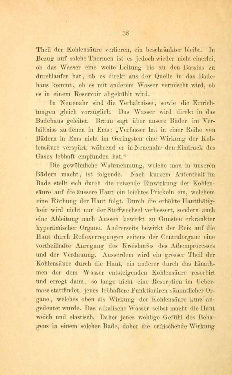 Theil der Kohlensäure verlieren, ein beschränkter bleibt. In Bezug auf solche Thermen ist es jedoch wieder nicht einerlei, ob das Wasser eine weite Leitung bis zu den Bassins zu durchlaufen hat, ob es direkt aus der Quelle in das Bade- haus kommt, ob es mit anderem Wasser vermischt wird, ob es in einem Reservoir abgekühlt wird. In Neuenahr sind die Verhältnisse, sowie die Einrich- tungen gleich vorzüglich. Das Wasser wird direkt in das Badehaus geleitet. Braun sagt über unsere Bäder im Ver- hältniss zu denen in Ems: „Verfasser hat in einer Reihe von Bädern in Ems nicht im Geringsten eine Wirkung der Koh- lensäure verspürt, während er ini!^euenahr den Eindruck des Gases lebhaft empfunden hat. Die gewöhnliche Wahrnehmung, welche man in unseren Bädern macht, ist folgende. Nach kurzem Aufenthalt im Bade stellt sich durch die reizende Einwirkung der Kohlen- säure auf die äussere Haut ein leichtes Prickeln ein, welchem eine Röthung der Haut folgt. Durch die erhöhte Hautthätig- keit wird nicht nur der Stoffwechsel verbessert, sondern auch eine Ableitung nach Aussen bewirkt zu Gunsten erkrankter h^-perämischer Organe. Andrerseits bewirkt der Reiz auf die Haut durch Reilexerregungen seitens der Centralorgane eine vortheilhafte Anregung des Kreislaufes des Athemprocesses und der Verdauung. Ausserdem wird ein grosser Theil der Kohlensäure durch die Haut, ein anderer durch das Einath- men der dem Wasser entsteigenden Kohlensäure resorbirt und erregt dann, so lange nicht eine Resorption im Ueber- mass stattfindet, jenes lebhaftere Funktioniren sämmthcher Or- gane, welches oben als Wirkung der Kohlensäure kurz an- gedeutet wurde. Das alkalische Wasser selbst macht die Haut weich und elastisch. Daher jenes wohlige Gefühl des Beha- gens in einem solchen Bade, daher die erfrischende Wirkung