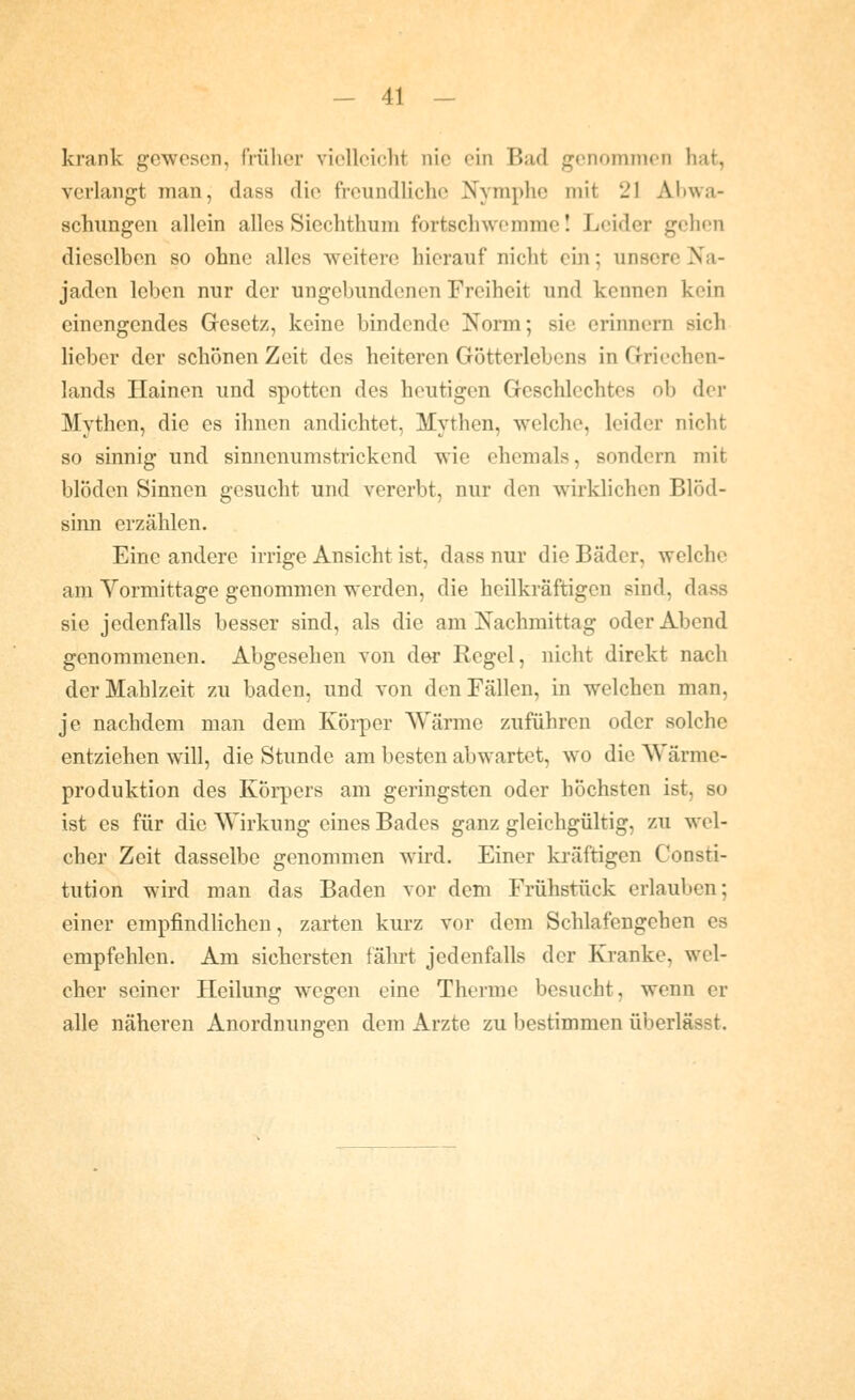 krank gewesen, früher vielleicht nie ein Bad genommen hat, verlangt man, dass die freundliche Nymphe mit 21 Abwa- schungen allein alles Sicchthum fortschwemme! Leider gehen dieselben so ohne alles weitere hierauf nicht ein; unsere Na- jaden leben nur der ungebundenen Freiheit und kennen kein einengendes Gresetz, keine bindende Norm; sie erinnern sich lieber der schönen Zeit des heiteren Götterlebens in Griechen- lands Hainen und spotten des heutigen Geschlechtes ob der Mythen, die es ihnen andichtet, Mythen, welche, leider nicht so sinnig und sinnenumstrickend wie ehemals, sondern mit blöden Sinnen gesucht und vererbt, nur den wirklichen Blöd- sinn erzählen. Eine andere irrige Ansicht ist, dass nur die Bäder, welche am Vormittage genommen werden, die heilkräftigen sind, dass sie jedenfalls besser sind, als die am Nachmittag oder Abend genommenen. Abgesehen von der Regel, nicht direkt nach der Mahlzeit zu baden, und von den Fällen, in welchen man, je nachdem man dem Körper Wärme zuführen oder solche entziehen will, die Stunde am besten abwartet, wo die Wärme- produktion des Körpers am geringsten oder höchsten ist, so ist es für die Wirkung eines Bades ganz gleichgültig, zu wel- cher Zeit dasselbe genommen wird. Einer ki'äftigen Consti- tution wird man das Baden vor dem Frühstück erlauben; einer empfindlichen, zarten kurz vor dem Schlafengehen es empfehlen. Am sichersten fährt jedenfalls der Kranke, wel- cher seiner Heilung wegen eine Therme besucht, wenn er alle näheren Anordnungen dem Arzte zu bestimmen überlässt.