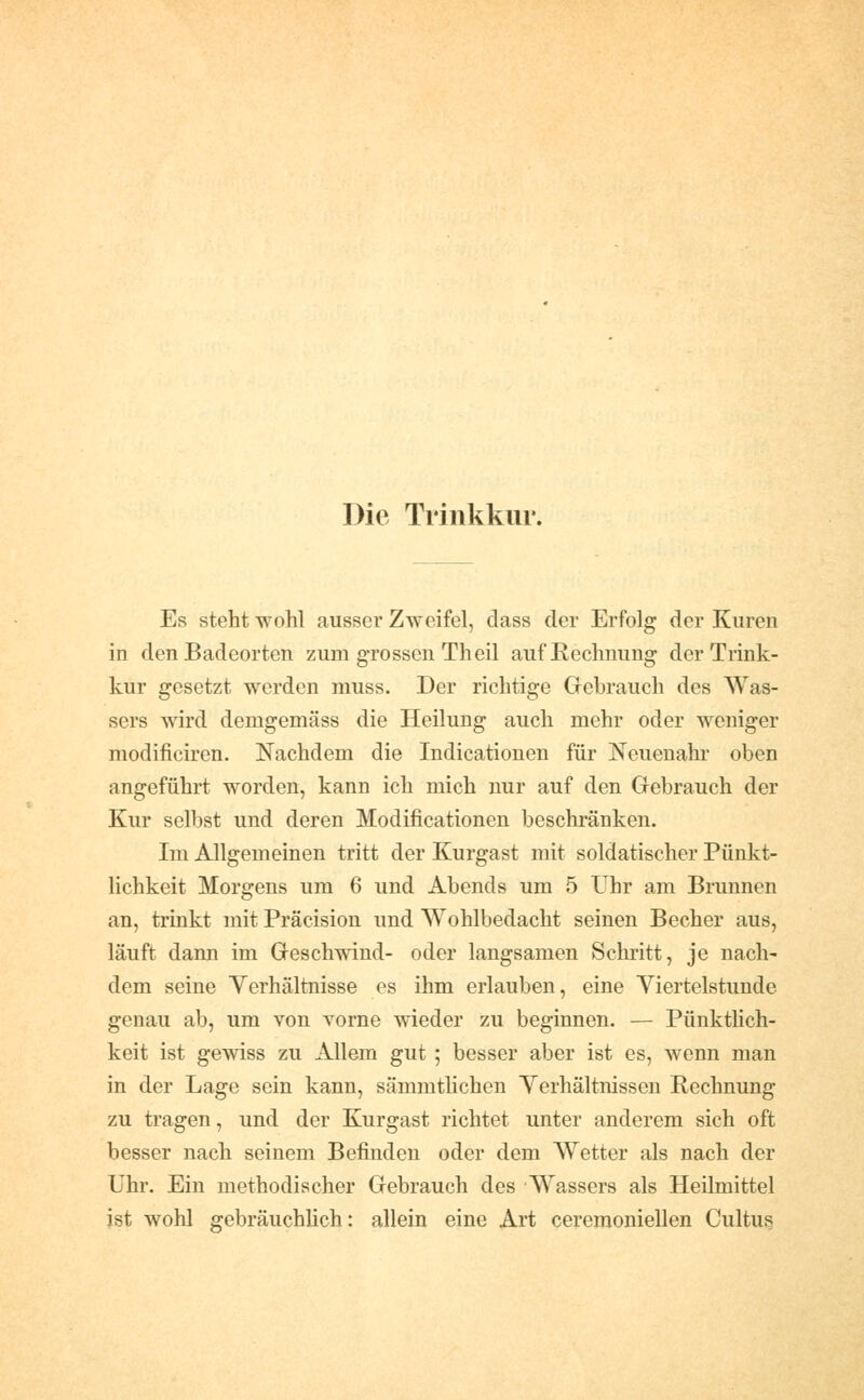 Die Trinkkur. Es steht wohl ausser Zweifel, dass der Erfolg der Kuren in den Badeorten zum grossen Theil auf Rechnung der Trink- kur gesetzt werden muss. Der richtige Grebrauch des Was- sers wird demgemäss die Heilung auch mehr oder weniger modificiren. Nachdem die Indicatiouen für Neuenahr oben angeführt worden, kann ich mich nur auf den Gebrauch der Kur selbst und deren Modificationen beschränken. Im Allgemeinen tritt der Kurgast mit soldatischer Pünkt- lichkeit Morgens um 6 und Abends um 5 Uhr am Brunnen an, trinkt mit Präcision und Wohlbedacht seinen Becher aus, läuft dann im Geschwind- oder langsamen Schritt, je nach- dem seine Verhältnisse es ihm erlauben, eine Viertelstunde genau ab, um von vorne wieder zu beginnen. — PünktUch- keit ist gewiss zu Allem gut ; besser aber ist es, wenn man in der Lage sein kann, sämmtlichen Verhältnissen Rechnung zu tragen, und der Kurgast richtet unter anderem sich oft besser nach seinem Befinden oder dem Wetter als nach der Uhr. Ein methodischer Gebrauch des Wassers als Heilmittel ist wohl gebräuchhch: allein eine Art ceremoniellen Cultug