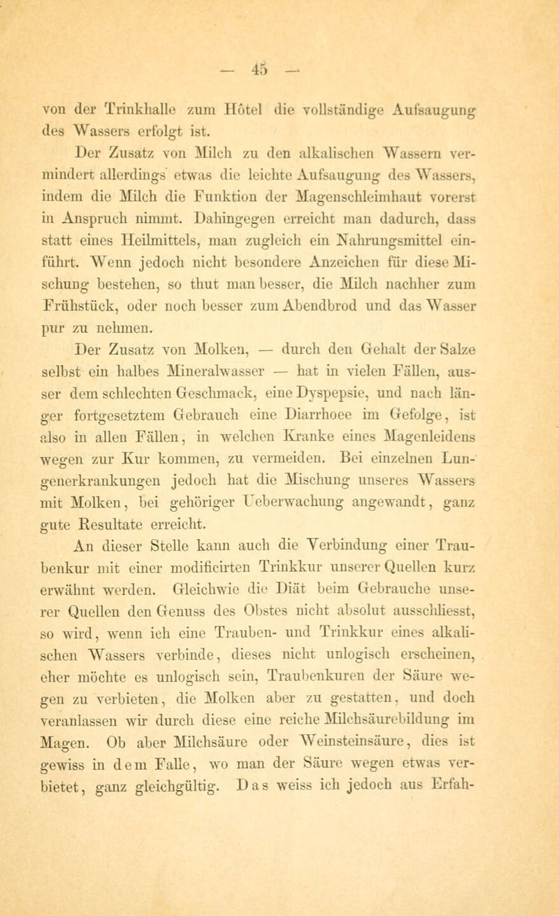 von der Trinkhallo zum Hotel die vollständige Aufsaugung des Wassers erfolgt ist. Der Zusatz von Milch zu den alkalischen Wassern ver- mindert allerdings etwas die leichte Aufsaugung des Wassers, indem die Milch die Funktion der Magenschleimhaut vorerst in Anspruch nimmt. Dahingegen erreicht man dadurch, dass statt eines Ileihnittels, man zugleich ein Nahrungsmittel ein- führt. Wenn jedoch nicht besondere Anzeichen für diese Mi- schung bestehen, so thut man besser, die Milch nachher zum Frühstück, oder noch besser zum Abendbrod und das Wasser pur zu nehmen. Der Zusatz von Molken, — durch den Gehalt der Salze selbst ein halbes Mineralwasser — hat in vielen Fällen, aus- ser dem schlechten Geschmack, eine Dyspepsie, und nach län- ger fortgesetztem Gebrauch eine Diarrhoee im Gefolge, ist also in allen Fällen, in welchen Kranke eines Magenleidens wegen zur Kur kommen, zu vermeiden. Bei einzelnen Lun- generkrankungen jedoch hat die Mischung unseres Wassers mit Molken, bei gehöriger Ueberwachung angewandt, ganz gute Resultate erreicht. An dieser Stelle kann auch die Yerbindung einer Trau- benkur mit einer modificirten Trinkkur unserer Quellen kurz erwähnt werden. Gleichwie die Diät beim Gebrauche unse- rer Quellen den Genuss des Obstes nicht absolut aussclüiesst, so wird, wenn ich eine Trauben- und Trinkkur eines alkali- schen Wassers verbinde, dieses nicht unlogisch erscheinen, eher möchte es unlogisch sein, Traubenkuren der Säure we- gen zu verbieten, die Molken aber zu gestatten, und doch veranlassen wir durch diese eine reiche Milchsäurebildung im Magen. Ob aber Milchsäure oder Weinsteinsäure, dies ist gewiss in dem Falle, wo man der Säure wegen etwas ver- bietet , ganz gleichgültig. Das weiss ich jedoch aus Erfah-
