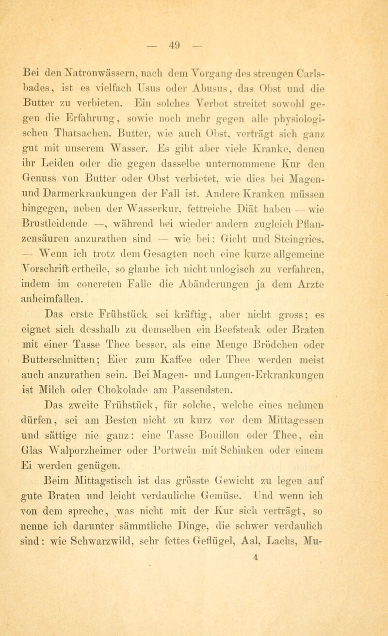 Bei den Xatronwässorn, nach dem Vorgang dos strengen Carls- bades, ist es vielfiich Usus oder Abusus, das Obst und die Butter zu verbieten. Ein solches Verbot streitet sowohl ge- gen die Erfahrung, soAvie noch mehr gegen alle physiologi- schen Thatsachen. Butter, Mie auch 01)st, verträgt sich ganz gut mit unserem Wasser. Es gibt aber viele Kranke, denen ihr Leiden oder die gegen dasselbe unternommene Kur den Genuss von Butter oder Obst verbietet, wie dies bei Magen- und Darmerkrankungcn der Fall ist. Andere Kranken müssen hingegen, neben der Wasserkur, fettreiche Diät haben — wie Brustleidende —, während bei wieder andern zugleich Pflan- zensäuren anzurathen sind — wie bei: Gicht und Steingries. — W^enn ich trotz dem Gesagten noch eine kurze allgemeine Vorschrift ertheile, so glaube ich nicht unlogisch zu verfahren, indem im concreten Falle die Abänderungen ja dem Arzte anheimfallen. Das erste Frühstück sei kräftig, aber nicht gross; es eignet sich desshalb zu demselben ein Beefsteak oder Braten mit einer Tasse Thee besser, als eine Menge Brödchen oder Butterschnitten; Eier zum Kaffee oder Thee werden meist auch anzurathen sein. Bei Magen- und Lungen-Erkrankungen ist Milch oder Chokolade am Passendsten. Das zweite Frühstück, für solche, welche eines nehmen dürfen, sei am Besten nicht zu kurz vor dem Mittagessen und sättige nie ganz: eine Tasse Bouillon oder Thee, ein Glas Walporzheimer oder Portwein mit Schinken oder einem Ei werden genügen. Beim Mittagstisch ist das grösste Gewicht zu legen auf gute Braten und leicht verdauliche Gemüse. Und wenn ich von dem spreche, was nicht mit der Kur sich verträgt, so nenne ich darunter sämmtliche Dinge, die schwer verdaulich sind: wie Schwarzwild, sehr fettes Geflügel, Aal, Lachs, Mu- 4