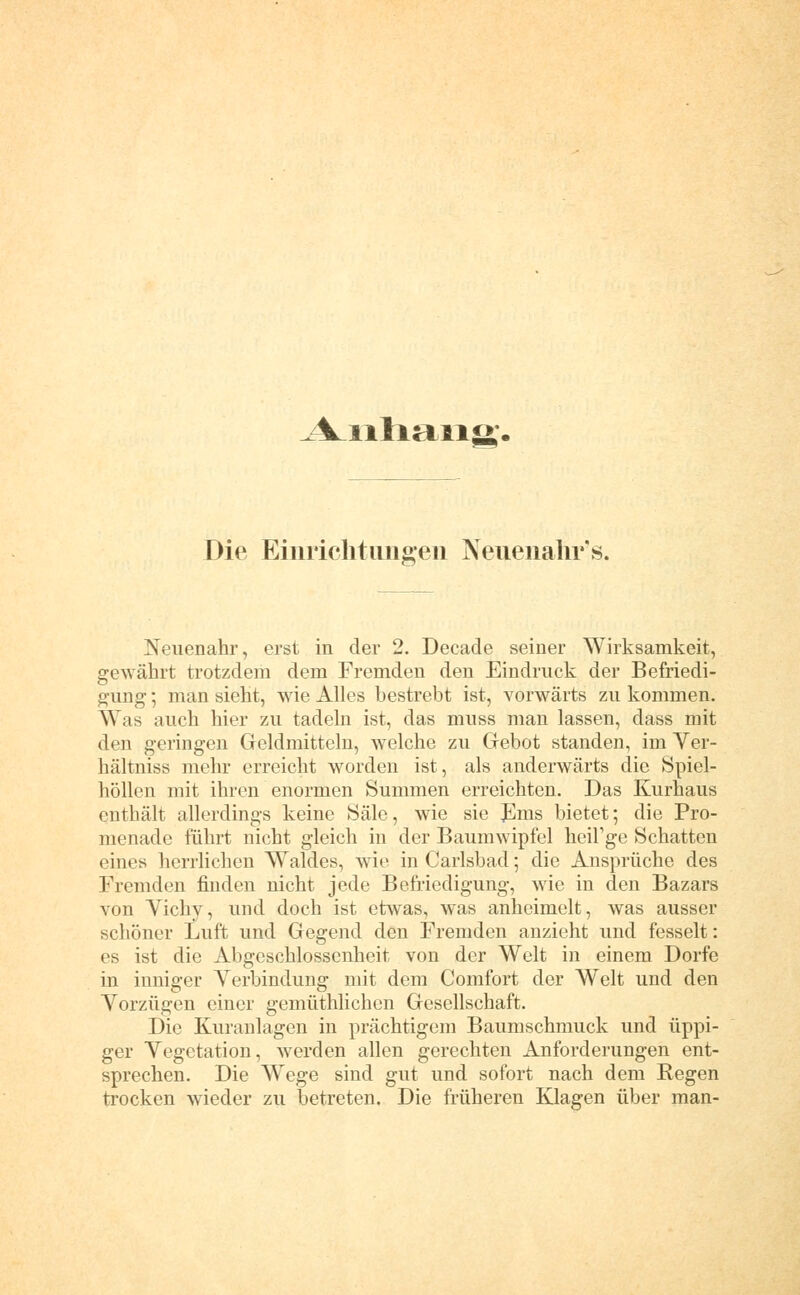 A^iiliaiio;. Die Eiuriclitimgeii Neuenahr's. Neuenahr, erst in der 2. Decade seiner Wirksamkeit, gewährt trotzdem dem Fremden den Eindruck der Befriedi- gung ; man sieht, wie Alles bestrebt ist, vorwärts zu kommen. Was auch hier zu tadeln ist, das muss man lassen, dass mit den geringen Geldmitteln, welche zu Gebot standen, im Ver- hältniss mehr erreicht worden ist, als anderwärts die Spiel- höllen mit ihren enormen Summen erreichten. Das Kurhaus enthält allerdings keine Säle, wie sie J]ms bietet; die Pro- menade führt nicht gleich in der Baumwipfel lieiFge Schatten eines herrlichen Waldes, wie in Carlsbad; die Ansprüche des Fremden finden nicht jede Befriedigung, wie in den Bazars von Vichy, und doch ist etwas, was anheimelt, was ausser schöner Luft und Gegend den Fremden anzieht und fesselt: es ist die Abgeschlossenheit von der Welt in einem Dorfe in inniger Verbindung mit dem Comfort der Welt und den Vorzügen einer gemüthlichen Gesellschaft. Die Kuranlagen in prächtigem Baumschmuck und üppi- ger Vegetation, werden allen gerechten Anforderungen ent- sprechen. Die Wege sind gut und sofort nach dem Regen trocken wieder zu betreten. Die früheren Klagen über man-