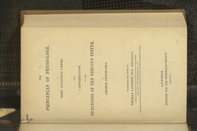 THE PRINCIPLES OF PHYSIOLOGY, BY JOHN AUGUSTUS UNZER; A DISSERTATION FUNCTIONS OF THE NERVOUS SYSTEM, BY GEORGE PROCHASKA. TRANSLATED AND EDITED BY THOMAS LAYCOCK, M.D. (Gottingen), LICENTIATE OF THE KOYAL COLLEGE OF PHYSICIANS, LONDON ; PHYSICIAN TO THE YOKK DISPENSARY ; AND LECTUEEB ON THE THEOKY AND PEACTICE OF MEDICINE AT THE YOBK MEDICAL SCHOOL. LONDON PRINTED FOR THE SYDENHAM SOCIETY MDCCCLI.