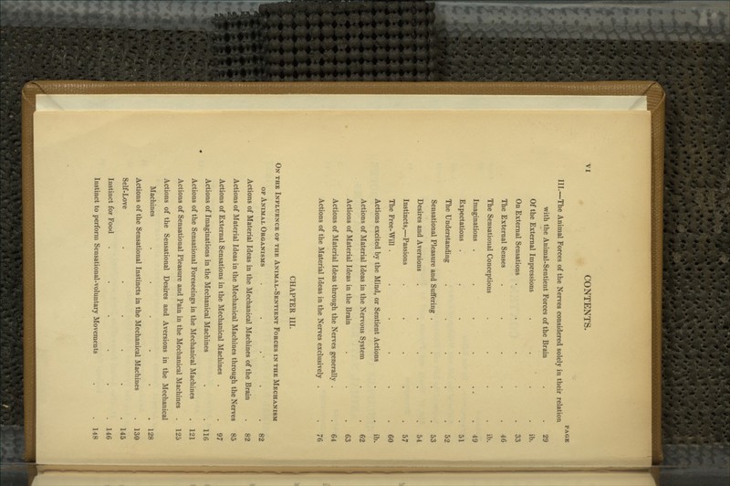 III.—The Animal Forces of the Nerves considered solely in their relation with the Animal-Sentient Forces of the Brain Of the External Impressions On External Sensations . The External Senses The Sensational Conceptions Imaginations . Expectations . The Understanding Sensational Pleasure and Suffering Desires and Aversions Instincts,—Passions The Free-Will . Actions excited by the Mind, or Sentient Actions Actions of Material Ideas in the Nervous System Actions of Material Ideas in the Brain Actions of Material Ideas through the Nerves generally Actions of the Material Ideas in the Nerves exclusively CHAPTER III. On the Influence of the Animal-Sentient Forces in the Mechanism OF Animal Organisms Actions of Material Ideas in the Mechanical Machines of the Brain Actions of Material Ideas in the Mechanical Machines through the Nerves 85 Actions of External Sensations in the Mechanical Machines Actions of Imaginations in the Mechanical Machines Actions of the Sensational Foreseeings in the Mechanical Machines Actions of Sensational Pleasure and Pain in the Mechanical Machines Actions of the Sensational Desires and Aversions in the Mechanical Machines ..... Actions of the Sensational Instincts in the Mechanical Machines Self-Love ..... Instinct foi? Food ..... Instinct to perform Sensational-voluntary Movements