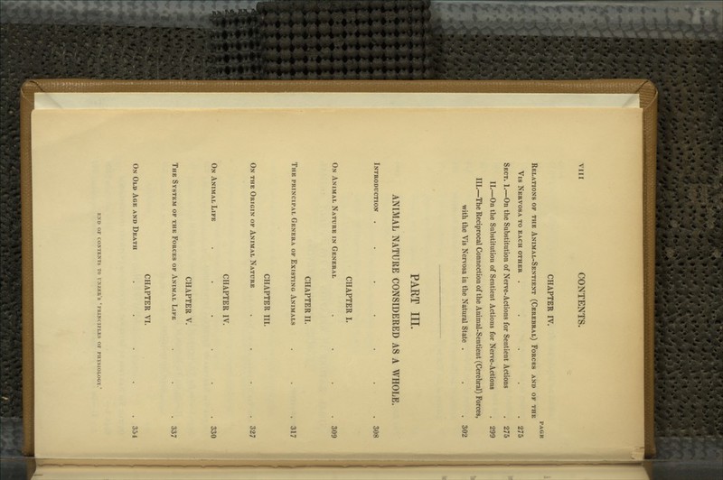 CHAPTER IV. PAGE Relations of the Animal-Sentient (Cerebral) Forces and of the Vis Nervosa to each other ..... 275 Sect. 1.—On the Substitution of Nerve-Actions for Sentient Actions . 275 II.—On the Substitution of Sentient Actions for Nerve-Actions . 299 III.—The Reciprocal Connection of the Animal-Sentient (Cerebral) Forces, with the Vis Nervosa in the Natural State . . . 302 PART III. ANIMAL NATURE CONSIDERED AS A WHOLE. Introduction . . . . . . . 308 CHAPTER I. On Animal Nature in General .... 309 CHAPTER II. The principal Genera of Existing Animals . . .317 CHAPTER III. On the Origin of Animal Nature .... 327 CHAPTER IV. On Animal Life ...... 330 CHAPTER V. The System of the Forces of Animal Life . . . 337 CHAPTER VI. On Old Age and Death ..... 354 e:nd or contents to vkzku's 'I'mncirLiis oi' physiology.'