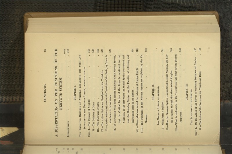 A DISSERTATION ON THE FUNCTIONS OF THE NERVOUS SYSTEM. PAGE Introduction ..... . 363 CHAPTER I. The Principal Opinions of Authors, regarding the Uses and Functions of the Nervous System, concisely stated. Sect. I.—The Opinions of Aristotle . . . . 365 II.—The Opinions of Galen . . . . .366 III.—The Followers of Galen . . . . .369 IV.—The Animal Spirits are dislodged from the Ventricles . . 370 V.—Another office attributed to the Ventricles of the Brain, by Galen, is also shown to be erroneous . . . .372 VI.—It is proposed, with other special Functions of the Nervous System, that the Cortical Portion of the Brain be substituted for the Ventricles, as the part where the Animal Spirits are secreted, and that the Medullary Matter has the Function of collecting and distributing them to the Nerves .... 374 VII.—Those who have denied the existence of Animal Spirits . . 378 VIII.—The Functions of the Nwvous System are explained by the Vis Nervosa . . . . . .380 CHAPTER II. The Nervous System in general. I.—What Parts it includes . . . . .381 II.—How the Nervous System is constituted in other Animals, and how far it extends through the whole Animal Kingdom . . 384 III.—What is understood by the Vis Nervosa, and what are its general Properties ...... 389 CHAPTER III. The Functions of the Nerves. Sect. I.—On the Action of the Nerves in producing Sensation and Motion . 406 II.—The Action of the Nerves on the Vessels and Fluids . . 408