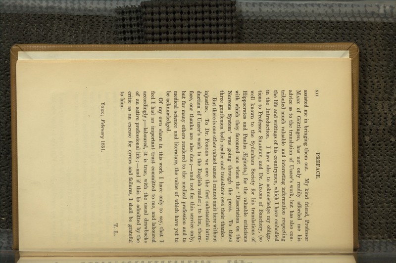 assisted me in bringing them out. My kind friend, Professor Marx of Gottingen, has not only readily afforded me his advice as to the translation of Unzer's work, but has also con- tributed much valuable and interesting information respecting the life and writings of his countrymen, which I have embodied in the Introduction. I have also to acknowledge my obliga- tions to Professor Sharpey, and Dr. Adams of Banchory, (so well known to the Sydenham Society for his translations of Hippocrates and Paulus ^ gin eta,) for the valuable criticisms with which they favoured me when the ' Dissertation on the Nervous System^ was going through the press. To these three gentlemen both reader and translator owe their thanks. But there is one other valued name I cannot omit here without injustice. To Dr. Forbes we owe the first substantial intro- duction of Unzer^s work to the English reader; to him, there- fore, our thanks are also due;—and not for this service only, but for many others rendered to the medical profession and to medical science and literature, the value of which have yet to be acknowledged. Of my own share in this work I have only to say, that I feel I had an important trust committed to me, and laboured accordingly;—laboured, it is true, with the usual drawbacks of an active professional life;—and if this be admitted by the critic as an excuse for errors and failures, I shall be grateful to him. T. L. York; February 1851.