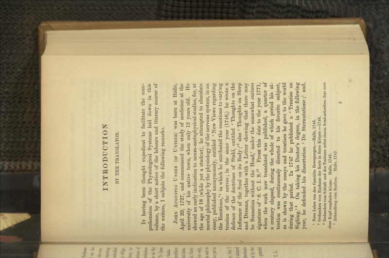 INTEODUCTION BY THE TRANSLA.TOR. It having been thought expedient to facilitate the com- prehension of the Physiological Systems laid down in this volume, by a short notice of the labours and literary course of the writers, I subjoin the following remarks. John Augustus Unzer (or Untzer) was born at Halle, April 29, 1727, and commenced the study of medicine at the university of his native town, when only 12 years old. He showed an early inclination to neuiJo-metaphysical studies, for, at the age of 18 (while yet a student), he attempted to elucidate mental philosophy by the physiology of the nervous system, in an essay, published anonymously, entitled ' New Views regarding the Emotions,' i in which he attributed the emotions to varying tension of the nerves; in the same year (1746,) he wrote a defence of the doctrines of Stahl, entitled ' Thoughts on the Influence of the Soul on its Body/^ also ' Thoughts on Sleep and Dreams, together with a Letter showing that there may be Sensation without the Head,' under the somewhat curious signature of ' S. C. I. S/^ From this date to the year 1771, when the work now translated was published, a quarter of a century elapsed, during the whole of which period his at- tention was continuously directed to his favorite subject, as is shown by the essays and treatises he gave to the world during that period. In 1747 he published a ' Treatise on Sighing.' * On taking his Doctor's degree, in the following year, he defended-his dissertation ' De Sternutatione;' and, ' Neue Lehre von den Gemiiths Bewegungen.—Halle, 1746. ' Gedancken vom Einflusse der Seele in ihren Kbrper.—1746. ^ Gedancken vom Schlafe und den Traiimen nebst einera Send-schreiben dass man ohne Kopf empfinden konne. Halle, 1746. * Abhandlung vom Seufzen. Halle, 1747. b