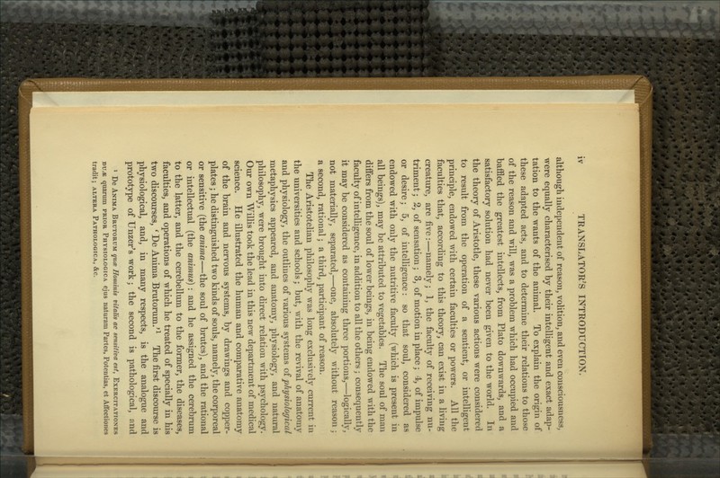 although independent of reason, volition, and even consciousness, were equally characterised by their intelligent and exact adap- tation to the wants of the animal. To explain the origin of these adapted acts, and to determine their relations to those of the reason and will, was a problem which had occupied and baffled the greatest intellects, from Plato downwards, and a satisfactory solution had never been given to the world. In the theory of Aristotle, these various actions were considered to result from the operation of a sentient, or intelligent principle, endowed with certain faculties or powers. All the faculties that, according to this theory, can exist in a living creature, are five:—namely; 1, the faculty of receiving nu- triment ; 2, of sensation; 3, of motion in place; 4, of impulse or desire; 5, of intelligence: so that soul, considered as endowed with only the nutritive faculty (which is present in all beings), may be attributed to vegetables. The soul of man differs from the soul of lower beings, in being endowed with the faculty of intelligence, in addition to all the others; consequently it may be considered as containing three portions,—logically, not materially, separated,—one, absolutely without reason; a second, rational; a third, participant of reason. The Aristotelian philosophy was long exclusively current in the universities and schools; but, with the revival of anatomy and physiology, the outlines of various systems oi physiological metaphysics appeared, and anatomy, physiology, and natural philosophy, were brought into direct relation with psychology. Our own Willis took the lead in this new department of medical science. He illustrated the human and comparative anatomy of the brain and nervous systems, by drawings and copper- plates ; he distinguished two kinds of souls, namely, the corporeal or sensitive (the anima—the soul of brutes), and the rational or intellectual (the animus) : and he assigned the cerebrum to the latter, and the cerebellum to the former, the diseases, faculties, and operations of which he treated of specially in his two discourses, ' De Anima Brutorum.'^ The first discourse is physiological, and, in many respects, is the analogue and prototype of Unzer's work; the second is pathological, and * De Anima Brutorum quee Hominis vitalis ac sensitiva est, Exercitationes nvM quarum prior Physiologic a ejus naturam Partes, Potentias, et Affectiones tradit; altera Pathologica, &c.