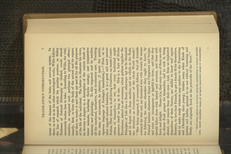 treats of the diseases of the brain and nervous system. In these, as well as in his other neurological works, Willis follows the line of research which his peculiar position, as Sidley Professor of Natural Philosophy at Oxford, would almost necessarily incline him to take. According to Willis, the vital, sensitive, or corporeal soul, performs two principal offices; namely, first, to form the body of the animal and its organs, and then to render it and them apt and fit for all the purposes of the life of the individual. The better to illustrate his views, he devotes a chapter to a description of the various kinds of lower animals, including therein zoology, and comparative anatomy and physiology. To this corporeal soul he ascribes all the emotional, instinctive, and involuntary acts. Touching this class of movements, he observes, (I quote the quaint, vigorous language of Pordage's translation,)— First, as to what regards natural Instincts, it is a great and most ancient Notion, That there is, in all Living Creatures, an innate Conser- vation of themselves; to wit, that every Individual might preserve itself as long as it can. This is a Law of Divine Providence, inbred in all creatures, which gathers together the Principles of Life like a Bond, otherways apt to be dissipated and to depart one from another, and on which, as the Basis, the Duration or Continuance of the whole World stands.^'  This being supposed, it necessarily follows, that all Animals ordained for this end, are furnished also with certain fit means for following the same, wherefore they ought to know, by Natural Instinct, whatsoever things are Congruous and benign, and what are incongruous or hurtful to them; and that they should follow these with hatred and aversion, and those vdth Love and delight. Hence it is, that every one of them are able to choose Food proper for themselves, and to seek it, being absent, and remote from their eyes; And, from an implanted disposition of their Nature, are skilful to know and oppose Enemies, to love their Friends, to get a female fit for themselves, and to make ready whatever may conduce to the Procreating and Cherishing their young; besides many other Kinds of powers and habits, granted to us not without Learning and Study, are originally fixed on the prcecordia of the Beast.''^ ' *' Quod autern spectat ad imtinctus naturales, antiquissima, et maxime generalis notio, cunctis animalibus innata est sui ipsius conservatio, nempe ut unumquodque