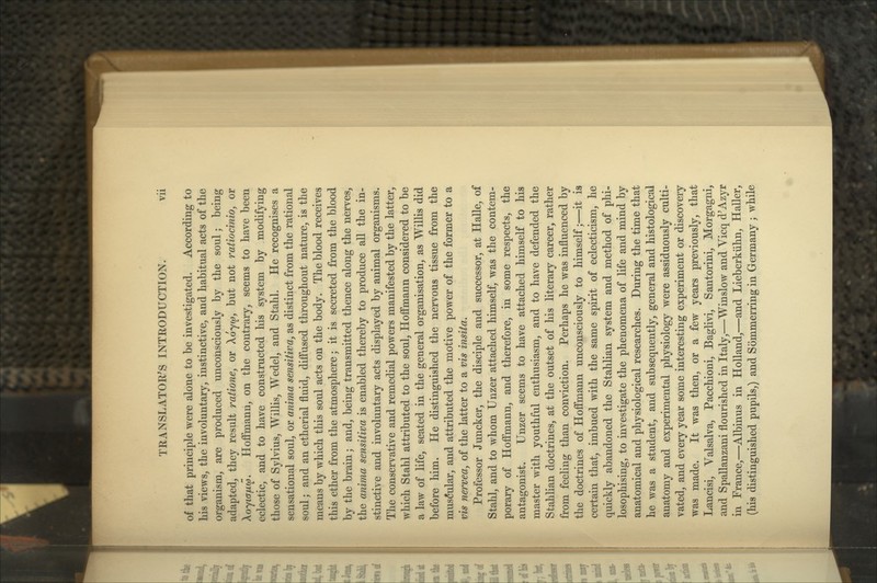 of that principle were alone to be investigated. According to his viewSj the involuntary, instinctive, and habitual acts of the organism, are produced unconsciously by the soul; being adapted, they result ratione, or Xoyw, but not ratiocinioy or Xoyiafxw. Hoffmann, on the contrary, seems to have been eclectic, and to have constructed his system by modifying those of Sylvius, Willis, Wedel, and Stahl. He recognises a sensational soul, or anima sensitivay as distinct from the rational soul; and an etherial fluid, diffused throughout nature, is the means by which this soul acts on the body. The blood receives this ether from the atmosphere; it is secreted from the blood by the brain; and, being transmitted thence along the nerves, the anima sensitiva is enabled thereby to produce all the in- stinctive and involuntary acts displayed by animal organisms. The conservative and remedial powers manifested by the latter, which Stahl attributed to the soul, Hoffmann considered to be a law of life, seated in the general organisation, as Willis did before him. He distinguished the nervous tissue from the mus(5ular, and attributed the motive power of the former to a vis nerve a, of the latter to a vis insita. Professor Juncker, the disciple and successor, at Halle, of Stahl, and to whom Unzer attached himself, was the contem- porary of Hoffmann, and therefore, in some respects, the antagonist. Unzer seems to have attached himself to his master with youthful enthusiasm, and to have defended the Stahlian doctrines, at the outset of his literary career, rather from feeling than conviction. Perhaps he was influenced by the doctrines of Hoffmann unconsciously to himself;—it is certain that, imbued with the same spirit of eclecticism, he quickly abandoned the Stahlian system and method of phi- losophising, to investigate the phenomena of life and mind by anatomical and physiological researches. During the time that he was a student, and subsequently, general and histological anatomy and experimental physiology were assiduously culti- vated, and every year some interesting experiment or discovery was made. It was then, or a few years previously, that Lancisi, Valsalva, Pacchioni, Baglivi, Santorini, Morgagni, and Spallanzani flourished in Italy,—Winslow and Vicq d'Azyr in France,—Albinus in Holland,—and Lieberkiihn, Haller, (his distinguished pupils,) and Sommerring in Germany ; while