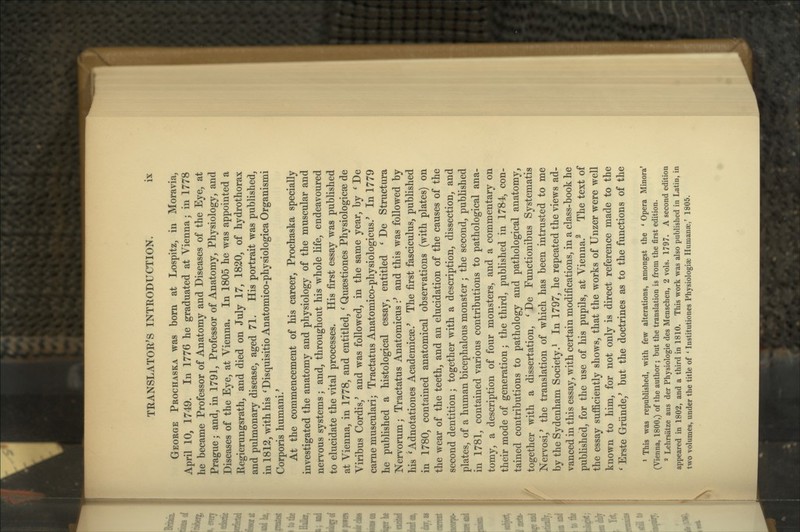 George Prochaska was bom at Lospitz, in Moravia, April 10, 1749. In 1776 he graduated at Vienna; in 1778 he became Professor of Anatomy and Diseases of the Eye, at Prague; and, in 1791, Professor of Anatomy, Physiology, and Diseases of the Eye, at Vienna. In 1805 he was appointed a Regierungsrath, and died on July 17, 1820, of hydrothorax and pulmonary disease, aged 71. His portrait was published, in 1812, with his ^Disquisitio Anatomico-physiologica Organismi Corporis humani.' At the commencement of his career, Prochaska specially investigated the anatomy and physiology of the muscular and nervous systems; and, throughout his whole life, endeavoured to elucidate the vital processes. His first essay was published at Vienna, in 1778, and entitled, ' Qusestiones Physiologicse de Viribus Cordis,^ and was followed, in the same year, by ^ De came musculari; Tractatus Anatomico-physiologicus.' In 1779 he published a histological essay, entitled ' De Structura Nervorum; Tractatus Anatomicus :' and this was followed by his 'Adnotationes Academicse.^ The first fasciculus, published in 1780, contained anatomical observations (with plates) on the wear of the teeth, and an elucidation of the causes of the second dentition; together with a description, dissection, and plates, of a human bicephalous monster ; the second, published in 1781, contained various contributions to pathological ana- tomy, a description of four monsters, and a commentary on their mode of generation; the third, published in 1784, con- tained contributions to pathology and pathological anatomy, together with a dissertation, ' De Functionibus Systematis Nervosi,* the translation of which has been intrusted to me by the Sydenham Society.^ In 1797, he repeated the views ad- vanced in this essay, with certain modifications, in a class-book he published, for the use of his pupils, at Vienna.^ The text of the essay sufficiently shows, that the works of Unzer were well known to him, for not only is direct reference made to the * Erste Griinde,' but the doctrines as to the functions of the • This was republished, with few alterations, amongst the ' Opera Minora* (Vienna, 1800,) of the author; but the translation is from the first edition. ' Lehrsatze aus der Physiologic des Menschen, 2 vols. 1797. A second edition appeared in 1802, and a third in 1810. This work was also published in Latin, in two volumes, under the title of * Institutiones Physiologiae Humanae,' 1805.