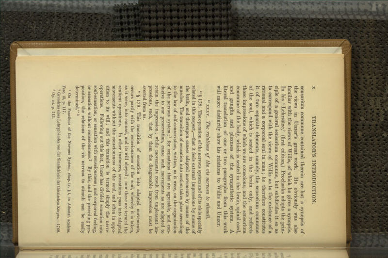 sensorium commune contained therein are but a synopsis of the views in Unzer's great work. He obviously was also familiar with the views of Willis, of which he gives a synopsis. In his ' Lehrsatze/ (first edition,) Prochaska adopts the prin- ciple of a general sensorium commune, but subdivides it so as to correspond with the views of Willis as to the existence of a rational and a corporeal soul in man; he therefore constitutes it of two separate elements, namely, the sensorium commune of the soul, which is seated in the brain only, and reflects those impressions of which we are conscious; and the sensorium commune of the body, which is seated in the brain, spinal cord, and ganglia and plexuses of the sympathetic system. A literal translation of one or two paragraphs from this work will more distinctly show his relations to Willis and Unzer. '^ XXXV. The relations of the vis nervosa to stimuli.  § 178. The operation of the nervous system and of its vis is specially related in this respect,—that it feels external impressions by means of the brain, and thereupon causes adapted movements by means of the muscles. The transition of sensation into motion takes place according to the law of self-conservation, written, as it were, on the organisation of the nervous system;^ for sensations that are agreeable, and con- ducive to our preservation, cause such movements as are adapted to retain the impression; while movements result from unpleasant im- pressions, such, that by them the disagreeable impression must be averted from us. § 179. This transition of sensation into adapted movements, occurs partly with the consciousness of the soul, whereby it is taken, as it were, into counsel, and its will obeyed ; now these are termed the sentient operations. In other instances, sensations pass into adapted movements without the consciousness of the soul, and often in oppo- sition to its will; and this transition is termed simply the nerve- operations. Following out this fact, Unzer has divided sensation into soul-sensation, or sensation with consciousness; and corporeal feeling, or sensation without consciousness.^ By this, and the preceding pro- position, the relations of the vis nervosa to stimuli can be easily determined. ^ 1 On the Functions of the Nervous System, chap, iv, § i, in Adnotat. academ. Fasc. iii, p. 117. 2 Grundriss eines Lehrgebaudes von der Sinnlichkeit der thierischen Korper.—1768. 3 Op. cit. p. 113.