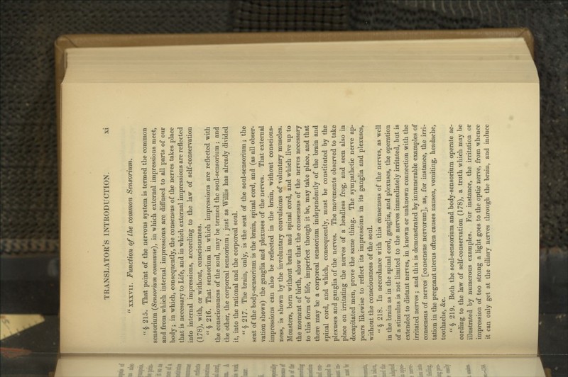  xxxvii. Function of the common Sensorium. § 215. That point of the nervous system is termed the common sensorium (Sensorium commune), in which external impressions meet, and from which internal impressions are diffused to all parts of our body; in which, consequently, the consensus of the nerves takes place that is necessary to Life, and in which external impressions are reflected into internal impressions, according to the law of self-conservation (178), with, or without, consciousness. § 216. That sensorium in which impressions are reflected with the consciousness of the soul, may be termed the soul-sensorium ; and the other, the corporeal sensorium; just as Willis has already divided it, into the rational and the corporeal soul. § 217. The brain, only, is the seat of the soul-sensorium; the seat of the body-sensorium is the brain, spinal cord, and (as all obser- vation shows) the ganglia and plexuses of the nerves. That external impressions can also be reflected in the brain, without conscious- ness, is shown by the involuntary convulsions of voluntary muscles. Monsters, born without brain and spinal cord, and which live up to the moment of birth, show that the consensus of the nerves necessary to this form of life, imperfect though it be, may take place, and that there may be a corporeal sensorium independently of the brain and spinal cord, and which, consequently, must be constituted by the plexuses and ganglia of the nerves. The movements observed to take place on irritating the nerves of a headless frog, and seen also in decapitated men, prove the same thing. The sympathetic nerve ap- pears likewise to reflect its impressions in its ganglia and plexuses, without the consciousness of the soul.  § 218. In accordance with this consensus of the nerves, as well in the brain as in the spinal cord, ganglia, and plexuses, the operation of a stimulus is not limited to the nerves immediately irritated, but is extended to distant nerves, in known or unknown connection with the irritated nerves ; and this is demonstrated by innumerable examples of consensus of nerves [consensus nervorum], as, for instance, the irri- tation in the pregnant uterus often causes nausea, vomiting, headache, toothache, &c.  § 219. Both the soul-sensorium and body-sensorium operate ac- cording to the law of self-conservation (178), a truth which may be illustrated by numerous examples. For instance, the irritation or impression of too strong a light goes to the optic nerve, from whence it can only get at the ciliary nerves through the brain, and induce