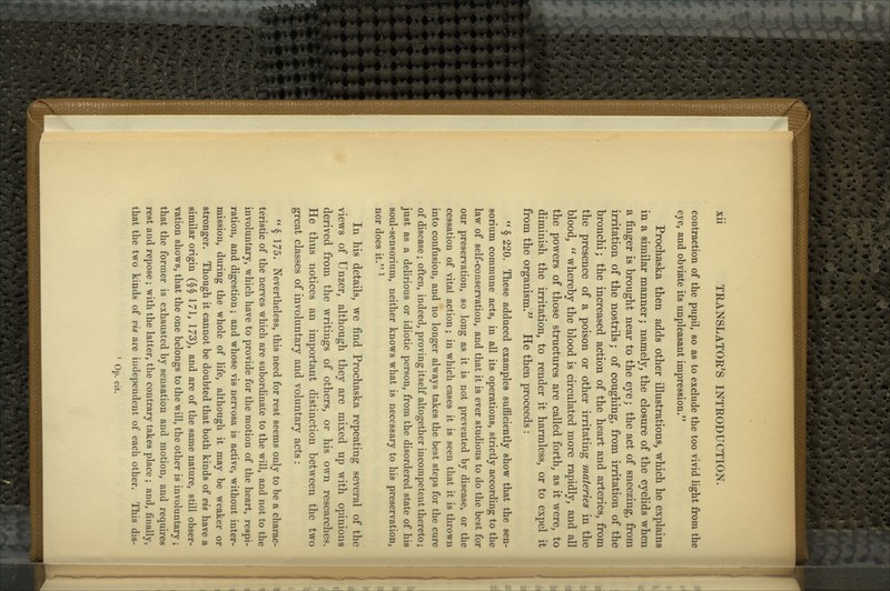 contraction of the pupil, so as to exclude the too vivid light from the eye, and obviate its unpleasant impression. Prochaska then adds other illustrations, which he explains in a similar manner; namely, the closure of the eyelids when a finger is brought near to the eye; the act of sneezing, from irritation of the nostrils; of coughing, from irritation of the bronchi; the increased action of the heart and arteries, from the presence of a poison or other irritating materies in the blood,  whereby the blood is circulated more rapidly, and all the powers of those structures are called forth, as it were, to diminish the irritation, to render it harmless, or to expel it from the organism.^^ He then proceeds:  § 220. These adduced examples sufficiently show that the sen- sorium commune acts, in all its operations, strictly according to the law of self-conservation, and that it is ever studious to do the best for our preservation, so long as it is not prevented by disease, or the cessation of vital action; in which cases it is seen that it is thrown into confusion, and no longer always takes the best steps for the cure of disease ; often, indeed, proving itself altogether incompetent thereto; just as a delirious or idiotic person, from the disordered state of his soul-sensorium, neither knows what is necessary to his preservation, nor does it. ^ In his details, we find Prochaska repeating several of the views of Unzer, although they are mixed up with opinions derived from the writings of others, or his own researches. He thus notices an important distinction between the two great classes of involuntary and voluntary acts: ** § 175. Nevertheless, this need for rest seems only to be a charac- teristic of the nerves which are subordinate to the will, and not to the involuntary, which have to provide for the motion of the heart, respi- ration, and digestion; and whose vis nervosa is active, without inter- mission, during the whole of life, although it may be weaker or stronger. Though it cannot be doubted that both kinds of vis have a similar origin (§§ 171, 173), and are of the same nature, still obser- vation shows, that the one belongs to the will, the other is involuntary; that the former is exhausted by sensation and motion, and requires rest and repose ; with the latter, the contrary takes place ; and, finally, that the two kinds of vis are independent of each other. This dis- ' Op. cit.
