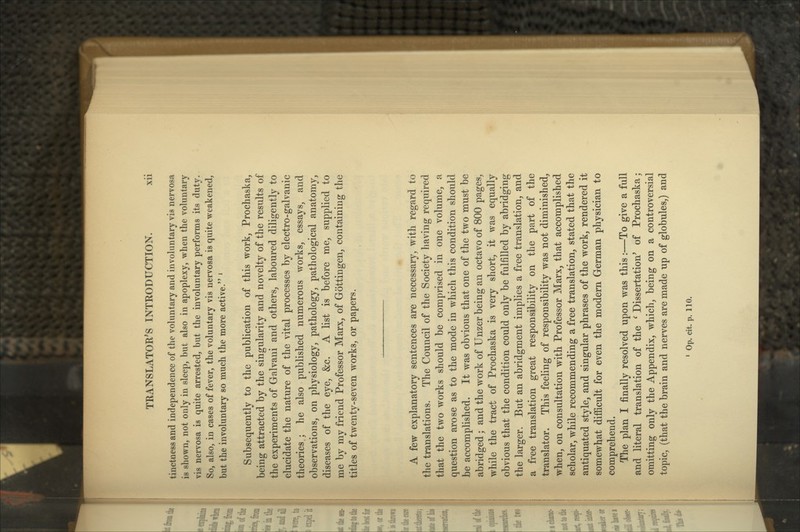 tinctoess and independence of the voluntary and involuntary vis nervosa is shown, not only in sleep, but also in apoplexy, when the voluntary vis nervosa is quite arrested, but the involuntary performs its duty. So, also, in cases of fever, the voluntary vis nervosa is quite weakened, but the involuntary so much the more active. ' Subsequently to the publication of this work, Prochaska, being attracted by the singularity and novelty of the results of the experiments of Galvani and others, laboured diligently to elucidate the nature of the vital processes by electro-galvanic theories ; he also published numerous works, essays, and observations, on physiology, pathology, pathological anatomy, diseases of the eye, &c. A list is before me, supplied to me by my friend Professor Marx, of Gottingen, containing the titles of twenty-seven works, or papers. A few explanatory sentences are necessary, with regard to the translations. The Council of the Society having required that the two works should be comprised in one volume, a question arose as to the mode in which this condition should be accomplished. It was obvious that one of the two must be abridged; and the work of Unzer being an octavo of 800 pages, while the tract of Prochaska is very short, it was equally obvious that the condition could only be fulfilled by abridging the larger. But an abridgment implies a free translation, and a free translation great responsibility on the part of the translator. This feeling of responsibility was not diminished, when, on consultation with Professor Marx, that accomplished scholar, while recommending a free translation, stated that the antiquated style, and singular phrases of the work, rendered it somewhat difficult for even the modern German physician to comprehend. The plan I finally resolved upon was this:—To give a full and literal translation of the ^ Dissertation^ of Prochaska; omitting only the Appendix, which, being on a controversial topic, (that the brain and nerves are made up of globules,) and