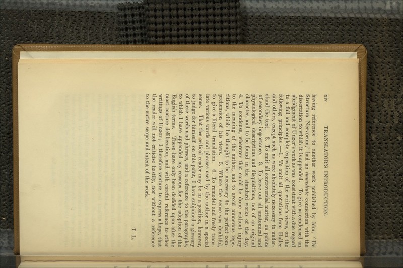 having reference to another work published by him, ' De Structura Nervorum/ had no immediate connection with the dissertation to which it is appended. To give as condensed an abridgment of Unzer's work as was consistent with a due regard to a full and complete exposition of the writer's views, on the following principles :—1. To omit all quotations from Haller and others, except such as were absolutely necessary to under- stand the text. 2. To omit all controversial matter, on points of secondary importance. 3. To leave out all anatomical and physiological descriptions and disquisitions, not of an original character, and to be found in the standard works of the day. 4. To condense, wherever that could be done without injury to the meaning of the author, and to avoid numerous repe- titions, which he thought to be necessary to the perfect com- prehension of his views. 5. Where the sense was doubtful, to give a literal translation. 6. To remodel and freely trans- late various words and phrases used by the author in a special sense. That the critical reader may be in a position, however, to judge for himself on this point, I have subjoined a glossary of these words and phrases, and a reference to the paragraphs, to which I have appended my reasons for the adoption of the English terms. These have only been decided upon after the most mature deliberation, and with careful reference to other writings of Unzer; I therefore venture to express a hope, that the reader will not criticise hastily, nor without a reference to the entire scope and intent of the work. T. L.