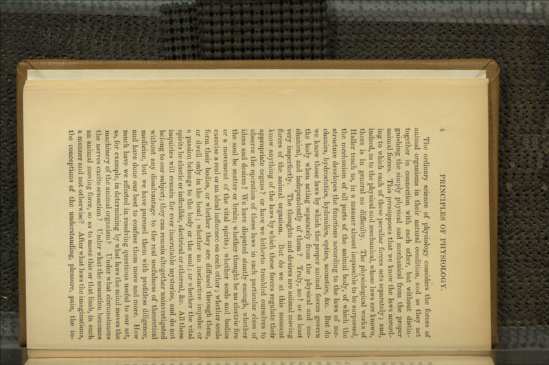 The ordinary science of physiology considers the forces of animal organisms in their natural condition, and as they act together in connection with each other, but without distin- guishing the simply physical and mechanical from the proper animal forces. This presupposes that we know the laws accord- ing to which each of these peculiar forces acts separately; and, indeed, as to the physical and mechanical, whose laws are known, there is in general no difficulty. The physiological w^orks of Haller teach us, in a manner almost impossible to be surpassed, the mechanism of all parts of the animal body, of which the structure developes the functions according to the laws of me- chanics, hydrostatics, hydraulics, optics, acoustics, &c. But do we know those laws by which the proper animal forces govern the body when acting separately from the physical and me- chanical, and independently of them ? Truly, no ! or at least very imperfectly. The thoughts and desires are animal moving forces of the animal organism. But do we at this moment know anything of the laws by which these forces regulate their appropriate organs? or have we hitherto troubled ourselves to observe the operation of these laws in each particular class of ideas and desires ? We have disputed stoutly enough, whether the soul be matter or brain; whether thought be an electric fire or a movement of the vital spirits; whether souls and bodies exercise a real or an ideal influence on each other; whether souls form their bodies, or whether they are diffused through them, or dwell only in the head; whether an instinctive impulse or a passion belongs to the body or the soul; or whether the vital spirits be elastic or inflexible, electrical or ethereal, &c. All these inquiries will remain for ever inscrutable mysteries, and do not belong to our subject; they can remain altogether uninvestigated without any disadvantage to the real usefulness of theoretical medicine, but we have pursued them with profitless diligence, and have done our best to confuse them more and more. How much have we effected in resolving questions useful to our art, as, for example, in determining by what laws the mind moves the machinery of the animal organism? Under what circumstances the nerves excite sensation ? Under what the sensation becomes an animal moving force, so as to move this or that limb, in such a manner and not otherwise? After what laws the imaginations, the conceptions of the understanding, pleasure, pain, the in-
