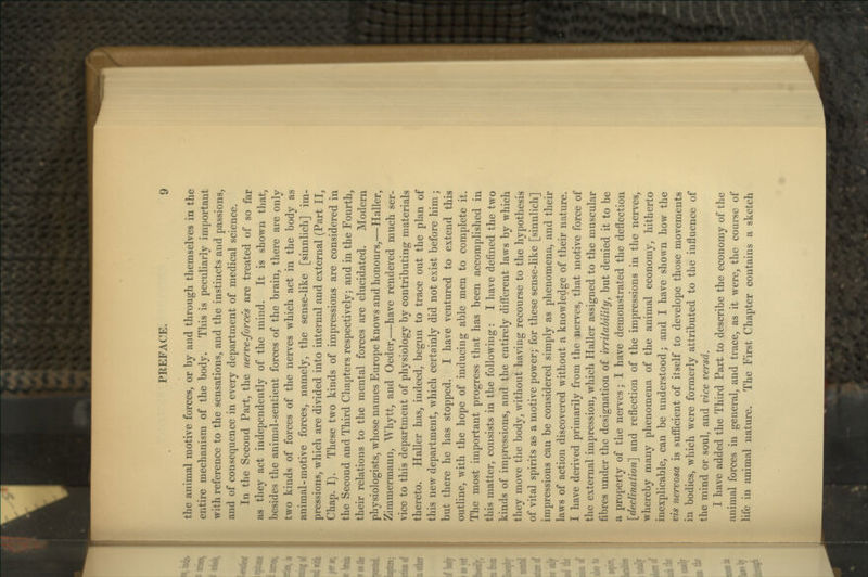 the animal motive forces, or by and through themselves in the entire mechanism of the body. This is peculiarly important with reference to the sensations, and the instincts and passions, and of consequence in every department of medical science. In the Second Part, the nerve-forces are treated of so far as they act independently of the mind. It is shown that, besides the animal-sentient forces of the brain, there are only two kinds of forces of the nerves which act in the body as animal-motive forces, namely, the sense-like [sinnlich] im- pressions, which are divided into internal and external (Part II, Chap. I). These two kinds of impressions are considered in the Second and Third Chapters respectively; and in the Fourth, their relations to the mental forces are elucidated. Modern physiologists, whose names Europe knows and honours,—Haller, Zimmermann, Whytt, and Oeder,—have rendered much ser- vice to this department of physiology by contributing materials thereto. Haller has, indeed, begun to trace out the plan of this new department, which certainly did not exist before him; but there he has stopped. I have ventured to extend this outline, with the hope of inducing able men to complete it. The most important progress that has been accomplished in this matter, consists in the following: I have defined the two kinds of impressions, and the entirely diff'erent laws by which they move the body, without having recourse to the hypothesis of vital spirits as a motive power; for these sense-like [sinnlich] impressions can be considered simply as phenomena, and their laws of action discovered without a knowledge of their nature. I have derived primarily from the nerves, that motive force of the external impression, which Haller assigned to the muscular fibres under the designation of irritability, but denied it to be a property of the nerves; I have demonstrated the deflection [declination] and reflection of the impressions in the nerves, whereby many phenomena of the animal economy, hitherto inexplicable, can be understood; and I have shown how the vis nervosa is sufficient of itself to develope those movements in bodies, which were formerly attributed to the influence of the mind or soul, and vice versa. I have added the Third Part to describe the economy of the animal forces in general, and trace, as it were, the course of life in animal nature. The First Chapter contains a sketch