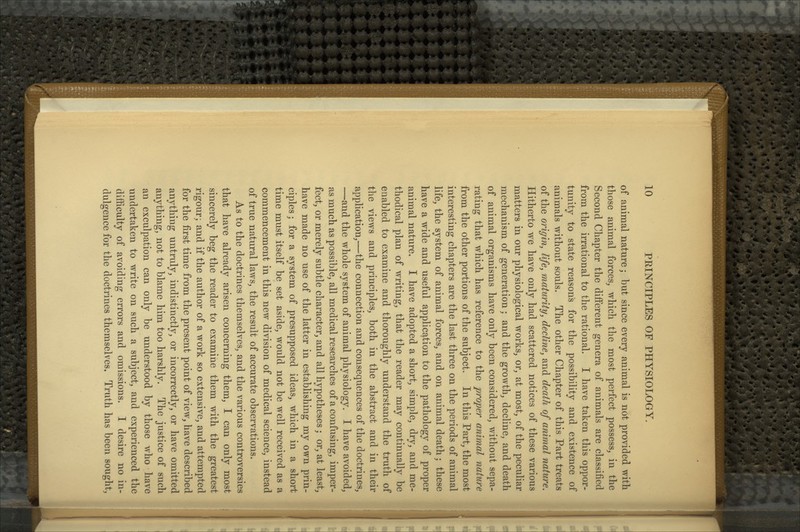 of animal nature; but since every animal is not provided with those animal forces, which the most perfect possess, in the Second Chapter the different genera of animals are classified from the irrational to the rational. I have taken this oppor- tunity to state reasons for the possibility and existence of animals without souls. The other Chapter of this Part treats of the origin, life, maturity, decline, and death of animal nature. Hitherto we have only had scattered notices of these various matters in our physiological works, or, at most, of the peculiar mechanism of generation; and the growth, decline, and death of animal organisms have only been considered, without sepa- rating that which has reference to the proper animal nature from the other portions of the subject. In this Part, the most interesting chapters are the last three on the periods of animal life, the system of animal forces, and on animal death; these have a wide and useful application to the pathology of proper animal nature. I have adopted a short, simple, dry, and me- thodical plan of writing, that the reader may continually be enabled to examine and thoroughly understand the truth of the views and principles, both in the abstract and in their application,—the connection and consequences of the doctrines, —and the whole system of animal physiology. I have avoided, as much as possible, all medical researches of a confusing, imper- fect, or merely subtle character, and all hypotheses; or, at least, have made no use of the latter in establishing my own prin- ciples ; for a system of presupposed ideas, which in a short time must itself be set aside, would not be well received as a commencement in this new division of medical science, instead of true natural laws, the result of accurate observations. As to the doctrines themselves, and the various controversies that have already arisen concerning them, I can only most sincerely beg the reader to examine them with the greatest rigour; and if the author of a work so extensive, and attempted for the first time from the present point of view, have described anything untruly, indistinctly, or incorrectly, or have omitted anything, not to blame him too harshly. The justice of such an exculpation can only be understood by those who have undertaken to write on such a subject, and experienced the difficulty of avoiding errors and omissions. I desire no in- dulgence for the doctrines themselves. Truth has been sought.