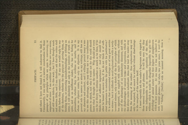 and Avhere I have not found it, I will endeavour to find it. Consequently, I can only ask a mature consideration for those passages of my principles which are open to controversy, or suspected of error. I am confident that there are many errors, and still more defects, in this work; but I have thought much and written little, and I can therefore ask that the critics shall think before they controvert. If any one would reply to any of the doctrines, whether for the purpose of proving them, or limiting them, or correcting misunderstandings, or refuting an error, I will absolutely act only as the interests of truth re- quire, and as an indifi'erent reader, who has no feeling for personalities, whether they be civilities or insults, and to whom no objecter exists, but only an objection. It is my general rule to answer no attack on my writings, still less on my character and conduct; and I willingly permit many a one to use this advantage, who may think me a very troublesome person to attack, and who I would not for the world should know what I thought on the matter. Why should not every one be at liberty to criticise another as much as he likes, if he thinks him of sufficient importance ? And why should the other be bound to answer him, if he do not think it of suffi- cient importance to entertain the public with his justification ? It is seldom that controversial writings are of any great service to science; but it is difficult to avoid explanations with a newly- invented science, only a sketch of the first principles of which I has appeared, not supplied with ample illustrations, without any of the advantages of an introductory discourse, and with the disadvantages of unusual terms and expressions, which at first always excite subordinate ideas that lead the reader away from the meaning of the author: thus explanations may not only be required, but cannot be withheld without disadvantage to the reception of the science itself. I must especially ask the reader^s forgiveness with regard to these unusual terms and phrases. It will be seen that they were indispensable to an accurate exposition of the ideas^ without which it would be altogether impossible to give the physiology of animal nature that first degree of completeness which it now possesses. At one time I was not inclined to seek unusual phrases; but when, two years since, I used the word feehng' [Gefiihl] with an unusual meaning, from a