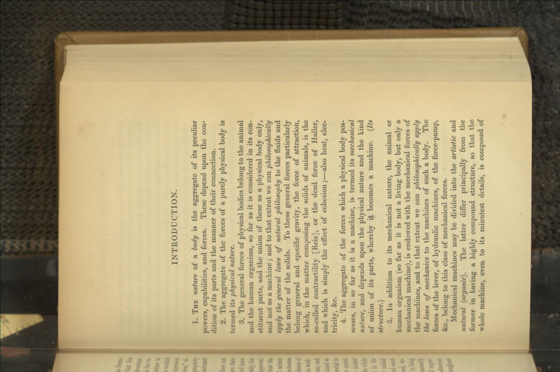 1. The nature of a body is the aggregate of its peculiar powers, capabilities, and forces. These depend upon the con- dition of its parts and the manner of their connection. 2. The aggregate of the forces of a purely physical body is termed its physical nature. 3. The general forces of physical bodies belong to the animal and the human organism, so far as it is considered in its con- stituent parts, and the union of these as a physical body only, and not as a machine; and to that extent we can philosophically apply the general laws of natural philosophy to the fluids and the matter of the solids. To these general forces particularly belong general and specific gravity, the force of attraction, which, in the matter composing the solids of animals, is the so-called contractility [Reiz], or the dead force of Haller, and which is simply the effect of cohesion;—also heat, elec- tricity, &c. 4. The aggregate of the forces which a physical body pos- sesses, in so far as it is a machine, is termed its mechanical nature, and depends upon the physical nature and the kind of union of its parts, whereby it becomes a machine. [Its structure.) 5. In addition to its mechanical nature, the animal or human organism (so far as it is not a living body, but only a mechanical machine), is endowed with the mechanical forces of the machines, and to that extent we can philosophically apply the laws of mechanics to the machines of such a body. The forces of the lever, of hydraulic machines, of the force-pump, &c., belong to this class of mechanical forces. Mechanical machines may be divided into the artistic and natural {organic). The latter diff'er principally from the former in having a highly compound structure, so that the wdiole machine, even to its minutest details, is composed of