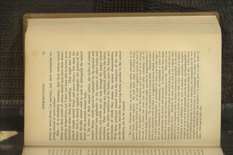 forces or nerve forces [vis nervosa], and their movements are purely animal or nerve-actions} Note.—It is absolutely necessary, that these various animal forces and their modes of action should each have their distin- guishing designations, and I have not been able to invent more convenient terms than the preceding. They might have been termed simply mental forces and nerve forces; but since the former term is already applied to designate the powers of the mind, the affix animal must be used to distinguish the mental forces of the sentient animal body. 7. By virtue of their animal nature, the bodies of animals acquire forces, which cannot be explained by the physical and mechanical laws applicable to the motion of other bodies and machines, and which can act only through the proper animal machines. Their workings are manifested partly in the latter, partly in the other machines of the bodies, upon the forces and movements of which they stamp the animal characteristics. With these (primary) animal forces the influence of the soul on the body, and also the moving forces peculiar to the animal machines, are to be classed. ' The term Thierischer kbrper, as used by Unzer, exactly corresponds to the modern phrase, animal organism. The word kr'dfte might he rendered forces, powers, properties, faculties, or vis. In (3), kraft is applied to express the force of attraction and repulsion ; and I have, therefore, used that word as its synonym, although it is evident that Unzer uses the word rather indefinitely; and the Thierische krdfte, mentioned in the text, might more fitly be designated powers or properties than forces. The true synonym is vis nervosa (639). Thierische-seelen- krafte is a compound word, for which it is impossible to find an English synonym ; it is used to signify the properties or functions of the brain, so far as that organ is the seat of consciousness, or, more abstractedly, the combination in action of the purely animal force {vis nervosa) with the mental. In either case the term implies the action of mind and the existence of consciousness or will. When used in the former sense, I have rendered the phrase by cerebral forces ; when in the latter, by animal-sentient forces. Whenever the word seele is used in the original, either adjectively or in compound words, to express circumstances dependent on the exist- ence of soul or mind, as in beseelte, &c. (349, 603), I have rendered it by sentient. Vorstellung is used indefinitely in the sense of sensation, perception, conception, thought, or of an act of mind generally (vide 25, 34-36); and Vorstellungskraft to signify the power or force by which we feel, perceive, think, or will. I have trans- lated Vorstellung generally by the term conception, and consequently use the word conceptive force as the best rendering of Vorstellungskraft; but where the context required or allowed, I have also rendered it by sentient force, or, more simply, by mmrf.—Vide note to $ 25.—Ed.