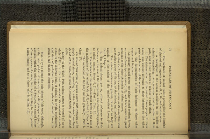 8. The doctrines of animal nature presuppose the doctrine of physical and organic nature (3, 5, 6), and must contan: i. A description of the animal machines in the bodies of animals, comprising the composition and structure of their parts, and of their system of relation to each other. ii. The determination of the animal forces proper to them alone, and without reference to their influence on the other parts and functions of the organism. iii. The determination of their influence on these other organs and functions. All primary animal forces are either animal-sentient forces, or nerve-forces (purely animal) (6); and hence arises the great divisions of the entire philosophy of animal nature. The First Part considers animal nature in its connection with the thinking power of the soul of the animal, and includes : i. The animal machines in general, in so far as they are capable of the action of the animal-sentient forces (6).— Part I, Chap. I. ii. The animal forces, per se, without reference to their influence on the rest of the mechanism, and considered specially as animal sentient forces (6, 7).—Part I, Chap. II. iii. The influence of the animal-sentient forces on the rest of the mechanism of the animal body (6, 7).—Part I, Chap. III. iv. The connection of the body and soul generally.—Part I, Chap. IV. The Second Part treats of animal nature with reference to its simply animal forces, according to which the animal machines do not act in connection with the sentient faculty of the animal (355). Lastly, in the Third Part, animal nature is treated of as a whole (599) : in this Part we consider its essential characte- ristics in the difl'erent kinds of animals, its origin, continuance, and state of perfection; its entire system of animal forces, its decline, and finally its cessation. Man is by no means the only object of this work, although, as the most perfect of animals, he is its principal object; it contains rather the principles of a Zoology, or natural history of every species of animal, but only according to their peculiar animal forces; and as to these, only in outline (15).