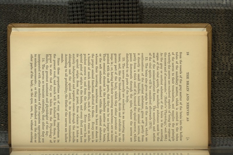 from the vessels of the gray matter of the brain into the hollow tubes of the medullary matter, which is carried in the tubes of the nerves to their termination, and supplies the principle whereby the nerves are rendered capable of being the organs of the senses and of movements/^ (Haller's ^Physiology/ sect. 383.) As the gray or cortical substance of the brain is the secreting organ of the vital spirits, the medullary substance must be the seat of the animal-sentient forces. The secretion and action of the vital spirits will be considered afterwards (374). 12. The brain also gives origin to all the nerves, which are continuations of the cortical substance, given off partly from it directly in small bundles, termed the cranial nerves, and partly from a thick cord of it, termed the spinal marrow, which passes downwards through the spine, whence the nerves are distributed to all parts of the body. 13. The nerves generally are enclosed in an investing mem- brane, and, like the blood-vessels, divide and subdivide in the greater part of the body, which they either penetrate or form loops in; or, having lost their investing membrane, are so incor- porated with the soft parts, that they can be no longer traced. Their essential element is the medullary matter of the brain, or the soft substance enclosed within the cortical substance; whereas their investing membrane seems to have no share in the proper animal functions allotted to them. Every nerve is a bundle of much smaller fibrils, each of which rims an inde- pendent course to and from the brain. Every nerve has its special point of origin in the brain, and every fibril must have its special origin from that point, from whence it takes an entirely independent and separate course through the medulla oblongata and the spinal cord, to its minutest termination. According to all probability, the fibrils of the nerves are hollow canals. Since these propositions are of very great importance in the present work, and much will be deduced from them, it isj proper to state that they are taken from the Physiology of j Haller, the greatest anatomist and physiologist of the day. 14. The nerves so terminate externally, that either they are) incorporated with other machines of the organism appropriated; to certain movements; or they are distributed over the skin or ■ other parts of the body, as the eyes, ears, &c., without exciting