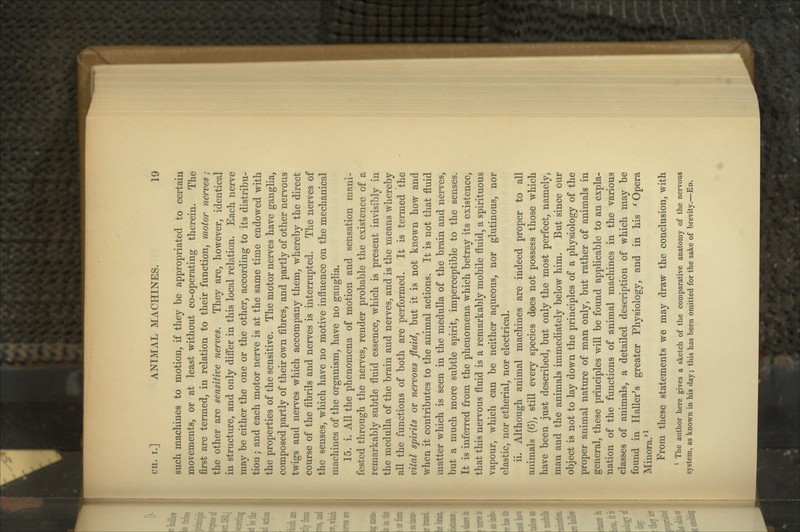 such machines to motion, if they be appropriated to certain movements, or at least without co-operating therein. The first are termed, in relation to their function, motor nerves; the other are sensitive nerves. They are, however, identical in structure, and only differ in this local relation. Each nerve may be either the one or the other, according to its distribu- tion ; and each motor nerve is at the same time endowed with the properties of the sensitive. The motor nerves have ganglia, composed partly of their own fibres, and partly of other nervous twigs and nerves which accompany them, whereby the direct course of the fibrils and nerves is interrupted. The nerves of the senses, which have no motive influence on the mechanical machines of the organism, have no ganglia. 15. i. All the phenomena of motion and sensation mani- fested through the nerves, render probable the existence of a remarkably subtle fluid essence, which is present invisibly in the medulla of the brain and nerves, and is the means whereby all the functions of both are performed. It is termed the vital spirits or nervous fluid, but it is not known how and when it contributes to the animal actions. It is not that fluid matter which is seen in the medulla of the brain and nerves, but a much more subtle spirit, imperceptible to the senses. It is inferred from the phenomena which betray its existence, that this nervous fluid is a remarkably mobile fluid, a spirituous vapour, which can be neither aqueous, nor glutinous, nor elastic, nor etherial, nor electrical. ii. Although animal machines are indeed proper to all animals (6), still every species does not possess those which have been just described, but only the most perfect, namely, man and the animals immediately below him. But since our object is not to lay down the principles of a physiology of the proper animal nature of man only, but rather of animals in general, these principles will be found applicable to an expla- nation of the functions of animal machines in the various classes of animals, a detailed description of which may be found in Haller^s greater Physiology, and in his ^ Opera Minora.^ ^ From these statements we may draw the conclusion, with * The author here gives a sketch of the comparative anatomy of the nervous system, as known in his day; this has been omitted for the sake of brevity.—Ed.
