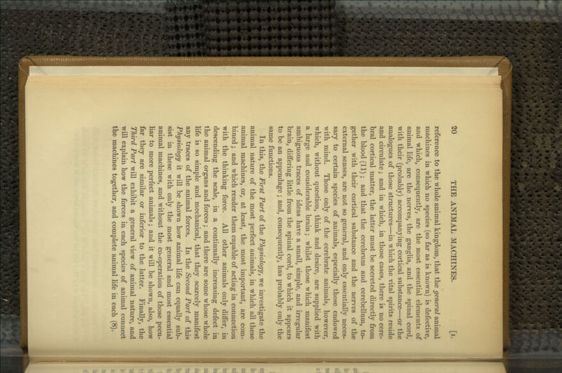 reference to the wliole animal kingdom, that the general animal machines in which no species (so far as is known) is defective, and which, consequently, are the most essential elements of animal life, are the nerves, the ganglia, and the spinal cord, with their (probably) accompanying cortical substance—or the analogues of those structures—in which the vital spirits reside and circulate; and in which, in those cases, there is no cere- bral cortical matter, the latter must be secreted directly from the blood (11); and that the cerebrum and cerebellum, to- gether with their cortical substance and the nerves of the external senses, are not so general, and only essentially neces- sary to certain species of animals, especially those endowed with mind. Those only of the cerebrate animals, however, which, without question, think and desire, are supplied with a large and considerable brain; whilst those which manifest ambiguous traces of ideas have a small, simple, and irregular brain, differing little from the spinal cord, to which it appears to be an appendage; and, consequently, has probably only the same functions. In this, the First Part of the Physiology, we investigate the animal nature of the most perfect animals, in which all these animal machines, or, at least, the most important, are com- bined ; and which render them capable of acting in connection with the thinking force. All other animals only differ, in descending the scale, in a continually increasing defect in the animal organs and forces; and there are some whose whole life is so simple and mechanical, that they scarcely manifest any traces of the animal forces. In the Second Part of this Physiology it will be shown how animal life can equally sub- sist in these with only the most general and most essential animal machines, and without the co-operation of those pecu- liar to more perfect animals; and it will be shown, also, how far they are similar or inferior to the latter. Finally, the Third Part will exhibit a general view of animal nature, and will explain how the forces in each species of animal connect the machines together, and complete animal life in each (8).