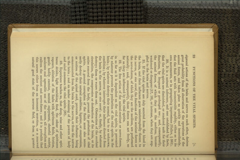 23 FUNCTIONS OF THE VITAL SPIRITS. [i. ciprocal actions of the brain and nerves on each other, derives great probability from all observation of the operations of the animal forces, and takes place so quickly and immediately, that the fluid acts with inconceivable rapidity, either as to its own movements, or in propagating impressions (Haller, § 381), 20. It is a natural inference, and one established by facts, that the vital spirits are diminished, or rendered unfit for their functions, by frequent or prolonged use; and, consequently, the animal forces, of which they are the medium, become weakened or disappear (17, 18), or increase, when they are sup- plied to the brain and nerves. 21. If the vital spirits are duly secreted from the blood in the brain, and their influence goes uninterruptedly thence to the nerves, or vice versa, the functions of the sentient forces or the nerve-forces, of which they are the medium, are performed naturally; and, consequently, those forces can act freely, so far as they are influenced by the vital spirits. 22. The free action of the animal-sentient or nerve-forces, in so far as it is dependent on the vital spirits, is prevented by whatever prevents the production of the vital spirits in the brain; by whatever destroys their normal, but to us unknown, condition; by whatever interrupts their influence directed from the brain to the nerves, or vice versa; or, finally, by whatever destroys them or wears them out. Obstruction of the cerebral circulation, the compression or destruction of the brain, or its entire removal from the body, prevent the production of vital spirits. A general corruption of the fluids must also neces- sarily destroy their natural condition; ligature, or compression, or section of the spinal cord, prevents their influence being communicated from the brain to the nerves, or from the nerves to the brain ; and an undue straining of the powers of body and mind consumes the vital spirits (20). 23. Experience teaches us, that sleep, wine and other spiri- tuous drinks, light nourishing food, the odour of spirituous vapours, ablution of the limbs with spirituous fluids, friction, gentle bodily exercise, mental enjoyment, cheerful society, moderate and agreeable use of the senses, all strengthen and enliven the sentient and nerve-forces; and it is probable that this occurs either from an increased secretion, or a renewed natui'al good state of the nervous fluid, or from a greater