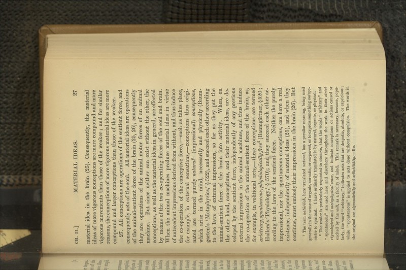 material idea in the brain (25). Consequently, the material ideas of more vigorous conceptions are more compound and more vigorous movements than those of the weaker; and for similar reasons, the conceptions of more vigorous material ideas are more compound and larger conceptions than those of the weaker. 27. All conceptions are operations of the sentient force, and consequently acts of the soul. All material ideas are operations of the animal-sentient force of the brain (25, 26), consequently they are operations of the animal motor forces of an animal machine. But since neither can exist without the other, the conceptions, as well as the material ideas in general, are effected by means of the two co-operating forces of the soul and brain. When the animal machines produce material ideas in virtue of antecedent impressions derived from without, and thus induce the co-operation of the conceptive force,—such as takes place, for example, in external sensations,—conceptions thus origi- nated are termed purely natural)- (impressional) conceptions^ which arise in the mind, necessarily and physically (Baum- garten^s ^Metaphysics,' § 522), and succeed each other according to the laws of external impressions, so far as they put the animal-sentient force of the brain into activity. When, on the other hand, conceptions, and their material ideas, are de- veloped by the sentient force, independently of any previous external impressions in the animal machines, and thus induce the co-operation of the animal-sentient force of the brain, as, for example, in volitional acts,—these conceptions are termed arhitrary,spontaneous, physiologically free^ (Baumgartner, §520; Hallers's 'Physiology,' § 570); and they succeed each other ac- cording to the laws of the sentient force. Neither the purely impressional, nor the spontaneous conceptions, can have a real existence, independently of material ideas (25), and when they continue, must embody their impressions in the brain (26). But * The term naturlich, here translated natural, has a pecuUar meaning, being used generally in the sense of organic, somatic, or corporeal, or to express something antago- nistic to spiritual. I have ordinarily translated it by natural, organic, or physical. * The reader is particularly requested to observe, that the words  arbitrary and '* spontaneous are used here and elsewhere throughout the work in their strict etymological and metaphysical sense, and indicate conceptions or actions caused or excited by the will, as a faculty of mind. This remark is necessary, because, popu- larly, the word  arbitrary, indicates acts that are despotic, absolute, or capricious ; while  spontaneous is applied to acts done without compulsion. The words in the original are eigenmdchtig and selhstthdtig.—Ed.