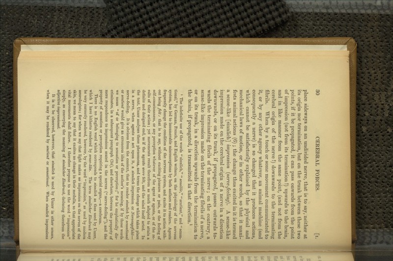 place sideways on an undivided nerve, that is to say, neither at its origin nor termination, but on the trunk between these two points, if it be propagated, it can pass onwards from the point of impression (not from its termination !) upwards to the brain, and in like manner from the same point, (and not from the cerebral origin of the nerve!) downwards to the terminating fibrils. When by a touch or some movement communicated to it, or by any other agency whatever, an animal machine (and consequently a nerve) is so changed that it produces actions, which cannot be satisfactorily explained by the physical and mechanical laws of motion, or in other words, so that it mani- fests animal actions (6); the change thus excited in it is termed a sense-like [sinnlich] impression {nerve-feeling). A sense-like impression made on the cerebral origin of a nerve in a direction downwards, or on its trunk, if propagated, passes outwards to- wards the terminating fibrils of the nerve; on the contrary, a sense-like impression made on the terminating fibrils of a nerve, or on its trunk, in a direction upwards from the termination to the brain, if propagated, is transmitted in that direction.^ » The indefinite use of the words  sinnlich,  sensible  sentient, and  sensa- tional, by German, French, and English writers, on the physiology of the nervous system, has led to innumerable misconceptions by both authors and readers. Agents frequently change the condition of the nervous system, and excite it to action with- out being felt: that is to say, without exciting pleasure or pain, or the feeling of self-consciousness, or any perception whatever of the agent or agents, or of the re- sults of their action; yet movements result therefrom as much adapted to attain a definite and designed end, as if the agents were felt, and the mind itself acted. In the text, Unzer analyses these phenomena, and terms the change which takes place in a nerve, when agents so act upon it, a sinnlich impression or Nervengefuhl— nerve-feeling. It is obvious from the context, that to render sinnlich by sensational or sentient would give an erroneous idea of the author's meaning, if by those words we mean  of or belonging to sensation or perception; for he emphatically dis- criminates, in a subsequent paragraph (34), and elsewhere, between the property of mere respondence to impressions seated in the nerves (** nerve-feeling), and the property of sensation or perception requiring a special organ,—a cerebrum. There is no English word which corresponds to sinnlich as thus used by Unzer, which I have hitherto rendered by sense-like. The term sinnlicher Eindruck may be very correctly rendered, however, by the word '* impression, as used by modern neurologists; for when we say that light makes no impression on the nerves of the skin, we mean to say that it excites no change in their medulla, so that appropriate vital movements shall follow. I therefore propose to use the word impression simply, as conveying the meaning of sinnlicher EindrucA, deducing therefrom the adjective impressional. It is to be observed, however, that sinnlich is used by Unzer in other senses, when it may be rendered by sentient or sensational. When sinnlich impressions