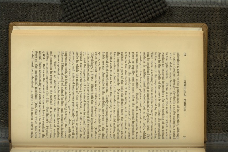 stimulate a nerve to the performance of its function, although in reality they, act strongly physically; as, for example, a sound which shakes every bone in the head, excites no animal actions in the optic nerves. There is also the mode in which a nerve receives an external impression j for the working of an animal force in the medulla of the nerve is one thing, the propagation to the brain of the impression received by the nerve, another. Then there is nothing in the medulla whereby this transmission can be explained according to mechanical or physical laws. The medulla is neither hard nor elastic, but a soft body, which according to the laws of physics must prevent or arrest the communication of motion. Besides, this transmission takes place so rapidly, and so soon after the external impression is received, that the mind can perceive no space of time to occur between the stimulation of the nerve, and the animal action excited in a part of the body far distant from the point where the impression was made. Nor can this transmission be effected like a motion in fluids, for the medulla is not fluid matter, nor so filled with fluid as to have the mobility of fluids, but is a soft material which retards motion. Lastly, the properties of ethereal fluids are not observable in the medulla, nor even in the vital spirits, as, for example, such as ether, the electric fluid, &c., which transmit motion in an unknown physical way. (Haller^s ' Physiology,' § 379.) Since both the external impression and its transmission along the nerves are operations of the vis nervosa (6), and the aggregate of the animal forces in animal bodies is termed their Senselikeness \_Sinnlichkeit], it follows that the mode in which the medulla of the nerve receives impressions generally, and external impressions particularly (31), as well as the mode in which it transmits them, together indeed with the impression itself, (it being an animal force,) belong to the Sense- likeness [Sinnlichkeit] of animal bodies, and cannot be deduced from or explained by the mechanical and physical laws of motion. 33. There is no difference between the nerves of motion and sensation in respect to the method of receiving and trans- mitting external impressions (14, 31).—See Haller's 'Physiol./ § 384. But as in the present section we have to consider the animal forces abstractedly, and without reference to their motive force on the mechanical machines (16), that which has been stated must be understood to apply to the motor nerves only,