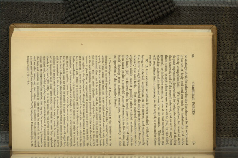 be distinguished^ for otherwise the doctrines as to the recriprocal influence of body and soul can only be indistinctly and inde- finitely comprehended. We have, therefore, for want of more elegant expressions, determined to designate sensations of the first c\a,ssea^ternalj and of the second internal, and never to vary from these terms, except when we use the verb to feel, in the third, general, or indefinite meaning, when it is not necessary to say whether external or internal sensations are meant. The reader will sometimes find it necessary in the sequel, to remember these remarks. 35. A true external sensation is never excited without there being an external impression on the nerves, and consequently the latter is rightly considered the only primary animal force (6), whereby the soul feels. But since external sensations are con- ceptions which cannot possibly arise without material ideas in the brain (25), it follows that in each case an external impres- sion must excite a material external sensation in the brain, and itself develop true external sensations, independently of the co-operation of the conceptive force.^ » The Gottingen reviewer of Unzer's work, referring to this doctrine as to the development of external impressions into material ideas (the species of Haller), objects that nerves pass from and to the spinal cord and enter it, and, conse- quently, that the external impressions made on them ought to be developed therein into material ideas; yet it is certain that the soul neither feels nor has its seat in the spine. This and other objections raised against Unzer's views in this review are the more interesting, because it seems probable that Haller was the writer, and because it gives Unzer an opportunity of explaining some points more fully. He then replies to the objection:— Although this is hardly advanced as an objection, and although I have not only not neglected to notice the matter referred to, but have entered into details in illustration; still it is sufficiently important to merit further consideration. It is not merely a change caused at the origin of a nerve by impressions, that induces sensation and thought, but it is always necessary thereto, that there be a cerebral tissue into which the nerve must penetrate. Since new fibrils frequently pass out from the ganglia, it might be inferred that all might feel; but as there is that peculiar structure wanting in them, which is present in the brain, and is subservient to the formation of material ideas, the change which the nerves undergo in the ganglia from external influences, is only a motor force—a reflexion of the impression upon other nerve-fibrils,—and which has been fully explained already in my work (399, 421). It is the same with the nerves which arise from the spinal cord, and which probably have the twofold function of transmitting to the spinal cord the impressions they receive, that they may be sent directly forwards to the brain and subserve to sensation; or that they may be reflected in the spinal cord on other nerves, and thus induce certain movements which otherwise would not have resulted from these impressions.—Physiologische Untersuchungen, p. 24. Compare also § 624.—Ed.