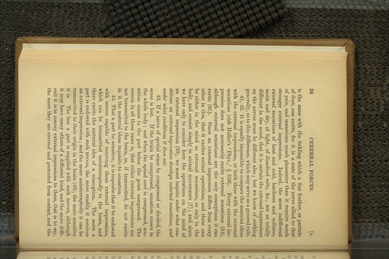 is the same with the tickling which a fine feather, or particle of dust, can excite, for it is a state of the nerve allied to that of pain, and sensations much pleasanter than it require much stronger external impressions. Indeed, the more indifferent external sensations of heat and cold, hardness and softness, moist and dry, of light, of dissolved salts, &c., are so totally- different in the mind, that it is certain the external impressions on the nerves must be different also; but we know of nothing generally, as to this difference, which may serve as a general rule. 41, 42. It is equally impossible to compare the material ideas with the external impressions, or both these with the external sensations {vide Haller^s ' Phys.,' § 556). Every external im- pression does not necessarily excite external sensations (34), although external sensations are the only conceptions it can excite (35). Since an external impression differs from every other in this, that it excites animal operations, and these can be either in the mind as external sensations, or only in the body, and consist simply in animal movements (7) j and since we have only to consider here the operations on the mind of an external impression (33), we must inquire under what con- ditions an external impression develops external sensations, and under what conditions it does not. 43. If a nerve of special sense be compressed or divided, the sense is lost. If the brain be compressed, sensation ceases in the whole body; and when the spinal cord is compressed, sen- sation ceases in the part below the point compressed. The reason in all these cases is, that either external impressions are not transmitted to the brain, or, if transmitted, do not excite in it the material ideas requisite to sensation. 44. That a part be sensitive, it is requisite that it be endowed with nerves capable of receiving those external impressions, which can be transmitted uninterruptedly to the brain, and there excite the material idea of a conception. The more a part is endowed with such nerves, the more readily it receives an external impression; and the more uninterruptedly it can be transmitted to their origin in the brain (43), the more sensitive it is. The less a part is supplied with such nerves, although it may have many others of a different kind, and the more diffi- cult it is to convey external impressions to them, that is to say, the more they are covered and protected from contact, and the