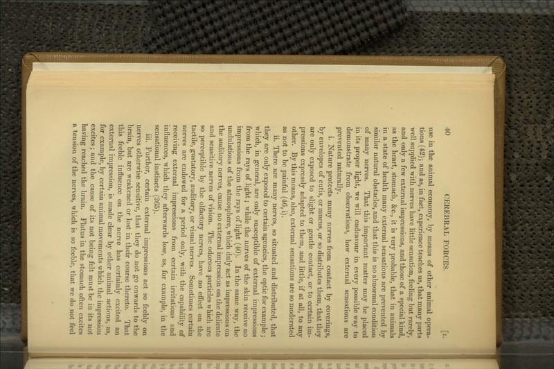 use in the animal economy, by means of other animal opera- tions (42); and as, in fact, experience teaches us, that many parts well supplied with nerves have little sensation, feeling but rarely, and only a few external impressions, and those of a special kind, as the heart, stomach, &c., it is very probable, that in animals in a state of health many external sensations are prevented by similar natural obstacles, and that this is no abnormal condition of many nerves. That this important matter may be placed in its proper light, we will endeavour in every possible way to demonstrate from observations, how external sensations are prevented naturally. i. Nature protects many nerves from contact by coverings, by envelopes of cutis, or mucus, or so distributes them, that they are only exposed to slight or gentle contact, or to certain im- pressions expressly adapted to them, and little, if at all, to any other. By this means, also, external sensations are so moderated as not to be painful (46, i). ii. There are many nerves, so situated and distributed, that they are only exposed to certain agencies, the optic for example; which, in general, are only susceptible of external impressions from the rays of light; while the nerves of the skin receive no impressions from the rays of light (40). In the same way, the undulations of the atmosphere, which duly act as impressions on the auditory nerves, cause no external impression on the delicate and sensitive nerves of vision. The odorous particles which are so perceptible by the olfactory nerves, have no effect on the tactile, gustatory, auditory, or visual nerves. Sometimes certain nerves are endowed for a period only, with the capability of receiving external impressions from certain irritations and influences, which they afterwards lose, as, for example, in the sensational instincts (265). iii. Further, certain external impressions act so feebly on nerves otherwise sensitive, that they do not go onwards to the brain, but are weakened or lost in their course thereto. That this feeble influence on the nerve has certainly excited an external impression, is made clear by other animal actions, as, for example, by certain animal movements which the impression excites; and the cause of its not being felt must be in its not having reached the brain. Flatus in the stomach often excites a tension of the nerves, which is so feeble, that we do not feel