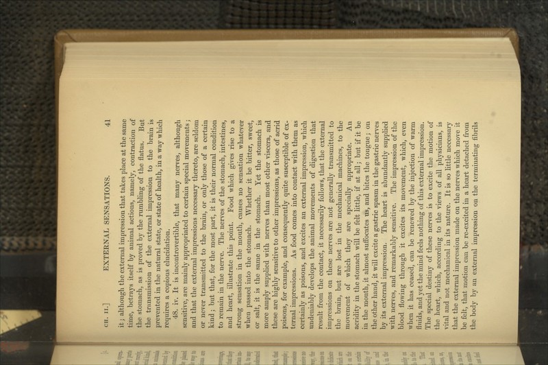 it; although the external impression that takes place at the same time, betrays itself by animal actions, namely, contraction of the stomach, as is proved by the rumbling of the flatus. But the transmission of the external impression to the brain is prevented in the natural state, or state of health, in a way which requires a copious elucidation. 48. iv. It is incontrovertible, that many nerves, although sensitive, are mainly appropriated to certain special movements; and that the external impressions necessary thereto, are seldom or never transmitted to the brain, or only those of a certain kind; but that, for the most part, it is their normal condition to remain in the nerve. The nerves of the stomach, intestines, and heart, illustrate this point. Food which gives rise to a strong sensation in the mouth, causes no sensation whatever when passed into the stomach. Whether it be bitter, sweet, or salt, it is the same in the stomach. Yet the stomach is more amply supplied with nerves than most other viscera, and these are highly sensitive to other impressions, as those of acrid poisons, for example, and consequently quite susceptible of ex- ternal impressions. As food comes into contact with them as certainly as poisons, and excites an external impression, which undeniably develops the animal movements of digestion that result from the contact, it necessarily follows, that the external impressions on these nerves are not generally transmitted to the brain, but are lost in the mechanical machines, to the movement of which they are specially appropriate. An acridity in the stomach will be felt little, if at all; but if it be in the mouth, it almost suffocates us, and bites the tongue; on the other hand, it will excite a gastric spasm in the gastric nerves by its external impression. The heart is abundantly supplied with nerves, and remarkably sensitive. The impression of the blood flowing through it excites its movement, which, even when it has ceased, can be renewed by the injection of warm fluids, and yet the mind feels nothing of this external impression. The special destiny of these nerves is to excite the motion of the heart, which, according to the views of all physicians, is vital and not mechanical in its nature. It is so little necessary that the external impression made on the nerves which move it be felt, that motion can be re-excited in a heart detached from the body by an external impression on the terminating fibrils
