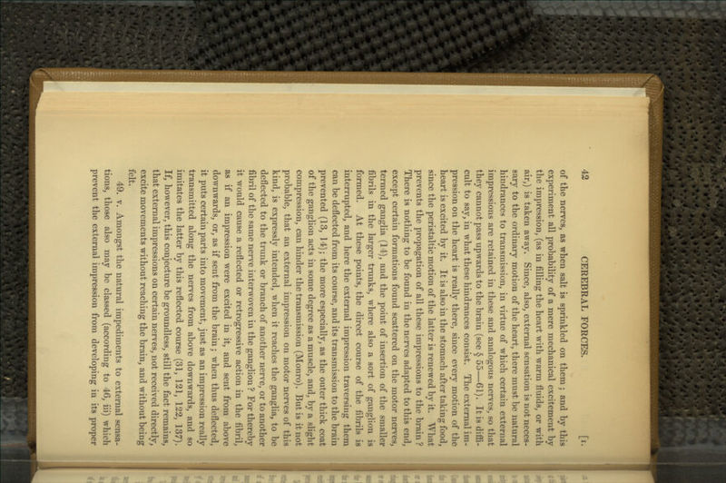 of the nerves, as when salt is sprinkled on them; and by this experiment all probability of a mere mechanical excitement by the impression, (as in filling the heart with warm fluids, or with air,) is taken away. Since, also, external sensation is not neces- sary to the ordinary motion of the heart, there must be natural hindrances to transmission, in virtue of which certain external impressions are retained in these and analogous nerves, so that they cannot pass upwards to the brain (see § 55—61). It is diffi- cult to say, in what these hindrances consist. The external im- pression on the heart is really there, since every motion of the heart is excited by it. It is also in the stomach after taking food, since the peristaltic motion of the latter is renewed by it. What prevents the propagation of all these impressions to the brain ? There is nothing to be found in the nerves adapted to this end, except certain formations found scattered on the motor nerves, termed ganglia (14), and the point of insertion of the smaller fibrils in the larger trunks, where also a sort of ganglion is formed. At these points, the direct course of the fibrils is interrupted, and here the external impression traversing them can be deflected from its course, and its transmission to the brain prevented (13, 14); the more especially, as the outer thick coat of the ganglion acts in some degree as a muscle, and, by a slight compression, can hinder the transmission (Monro). But is it not probable, that an external impression on motor nerves of this kind, is expressly intended, when it reaches the ganglia, to be deflected to the trunk or branch of another nerve, or to another fibril of the same nerve interwoven in the ganglion ? For thereby it would cause a reflected or retrogressive action in the fibril, as if an impression were excited in it, and sent from above downwards, or, as if sent from the brain; when thus deflected, it puts certain parts into movement, just as an impression really transmitted along the nerves from above downwards, and so imitates the latter by this reflected course (31, 121, 122, 137). If, however, this conjecture be groundless, still the fact remains, that external impressions on certain nerves, not received directly, excite movements without reaching the brain, and without being felt. 49. V. Amongst the natural impediments to external sensa- tions, those also may be classed (according to 46, iii) which prevent the external impression from developing in its proper