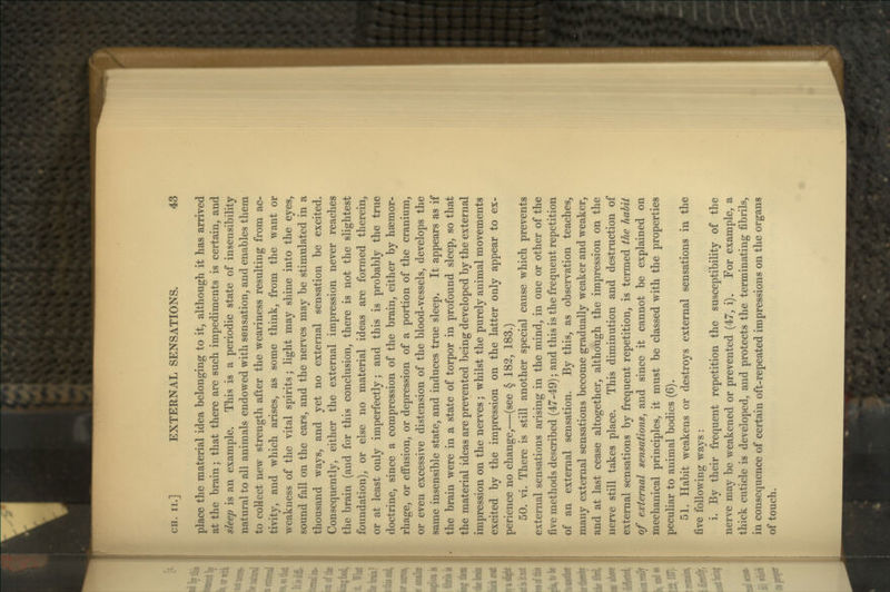 place the material idea belonging to it, although it has arrived at the brain; that there are such impediments is certain, and sleep is an example. This is a periodic state of insensibility natural to all animals endowed with sensation, and enables them to collect new strength after the weariness resulting from ac- tivity, and which arises, as some think, from the want or weakness of the vital spirits; light may shine into the eyes, sound fall on the ears, and the nerves may be stimulated in a thousand waj^s, and yet no external sensation be excited. Consequently, either the external impression never reaches the brain (and for this conclusion, there is not the slightest foundation), or else no material ideas are formed therein, or at least only imperfectly; and this is probably the true doctrine, since a compression of the brain, either by haemor- rhage, or effusion, or depression of a portion of the cranium, or even excessive distension of the blood-vessels, develops the same insensible state, and induces true sleep. It appears as if the brain were in a state of torpor in profound sleep, so that the material ideas are prevented being developed by the external impression on the nerves; whilst the purely animal movements excited by the impression on the latter only appear to ex- perience no change,—(see § 182, 183.) 50. vi. There is still another special cause which prevents external sensations arising in the mind, in one or other of the five methods described (47-49); and this is the frequent repetition of an external sensation. By this, as observation teaches, many external sensations become gradually weaker and weaker, and at last cease altogether, although the impression on the nerve still takes place. This diminution and destruction of external sensations by frequent repetition, is termed the habit of external sensations, and since it cannot be explained on mechanical principles, it must be classed with the properties peculiar to animal bodies (6). 51. Habit weakens or destroys external sensations in the five following ways: i. By their frequent repetition the susceptibility of the nerve may be weakened or prevented (47, i). For example, a thick cuticle is developed, and protects the terminating fibrils, in consequence of certain oft-repeated impressions on the organs of touch.